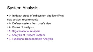 System Analysis
• In depth study of old system and identifying
new system requirements
• Defines system from user's view
• Forms of analysis
• 1. Organisational Analysis
• 2. Analysis of Present System
• 3. Functional Requirements Analysis
 