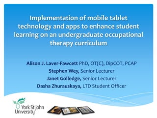 Implementation of mobile tablet
technology and apps to enhance student
learning on an undergraduate occupational
therapy curriculum
Alison J. Laver-Fawcett PhD, OT(C), DipCOT, PCAP
Stephen Wey, Senior Lecturer
Janet Golledge, Senior Lecturer
Dasha Zhurauskaya, LTD Student Officer
 