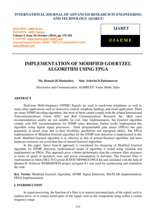 International Journal of Advanced Research in Engineering and Technology (IJARET), ISSN 0976 –
6480(Print), ISSN 0976 – 6499(Online) Volume 5, Issue 10, October (2014), pp. 175-184 © IAEME
175
IMPLEMENTATION OF MODIFIED GOERTZEL
ALGORITHM USING FPGA
Ms. Benazir.H.Muntasher, Smt. Ashwini.N.Puttannavar
Electronics and Communication, AGMRCET, Varur, Hubli, India
ABSTRACT
Dual-tone Multi-frequency (DTMF) Signals are used in touch-tone telephones as well as
many other applications such as interactive control, telephone banking, and email application. There
are many DTMF decoding algorithms, but most of them cannot comply with the related International
Telecommunications Union (ITU) and Bell Communications Research, Inc. (Bell core)
recommendations and/or are not suitable for real- time implementation, but Goertzel algorithm
comply with ITU recommendations for DTMF tones detection. Earlier works implemented this
algorithm using digital signal processors. Field programmable gate arrays (FPGA) has gain
popularity in recent years due to their flexibility, parallelism and reprogram ability. The FPGA
implementation of Modified Goertzel algorithm for the DTMF tone detection is implemented in this
work. Modified Goertzel algorithm is as effective as that of normal Goertzel algorithm, and more
hardware resources are saved than that of normal Goertzel Algorithm.
In this paper, direct form-II approach is considered for designing of Modified Goertzel
algorithm for DTMF detection, mathematical model of algorithm is tested using simulink and
implemented on FPGA. This approach gives a better performance than the common filter structures
in terms of speed of operation, cost, and power consumption in real-time. The Goertzel filter is
implemented in Altera DE2-70 Cyclone-II EP2C70F896C6 FPGA kit and simulated with the help of
Quartus-II. Software WEBEDITION project navigator 9.1 was used for synthesizing and simulation
the code.
Key Terms: Modified Goertzel Algorithm, DTMF Signal Detection, MATLAB Implementation,
FPGA Implementation.
I. INTRODUCTION
In signal processing, the function of a filter is to remove unwanted parts of the signal, such as
random noise, or to extract useful parts of the signal, such as the components lying within a certain
frequency range.
INTERNATIONAL JOURNAL OF ADVANCED RESEARCH IN ENGINEERING
AND TECHNOLOGY (IJARET)
ISSN 0976 - 6480 (Print)
ISSN 0976 - 6499 (Online)
Volume 5, Issue 10, October (2014), pp. 175-184
© IAEME: www.iaeme.com/ IJARET.asp
Journal Impact Factor (2014): 7.8273 (Calculated by GISI)
www.jifactor.com
IJARET
© I A E M E
 