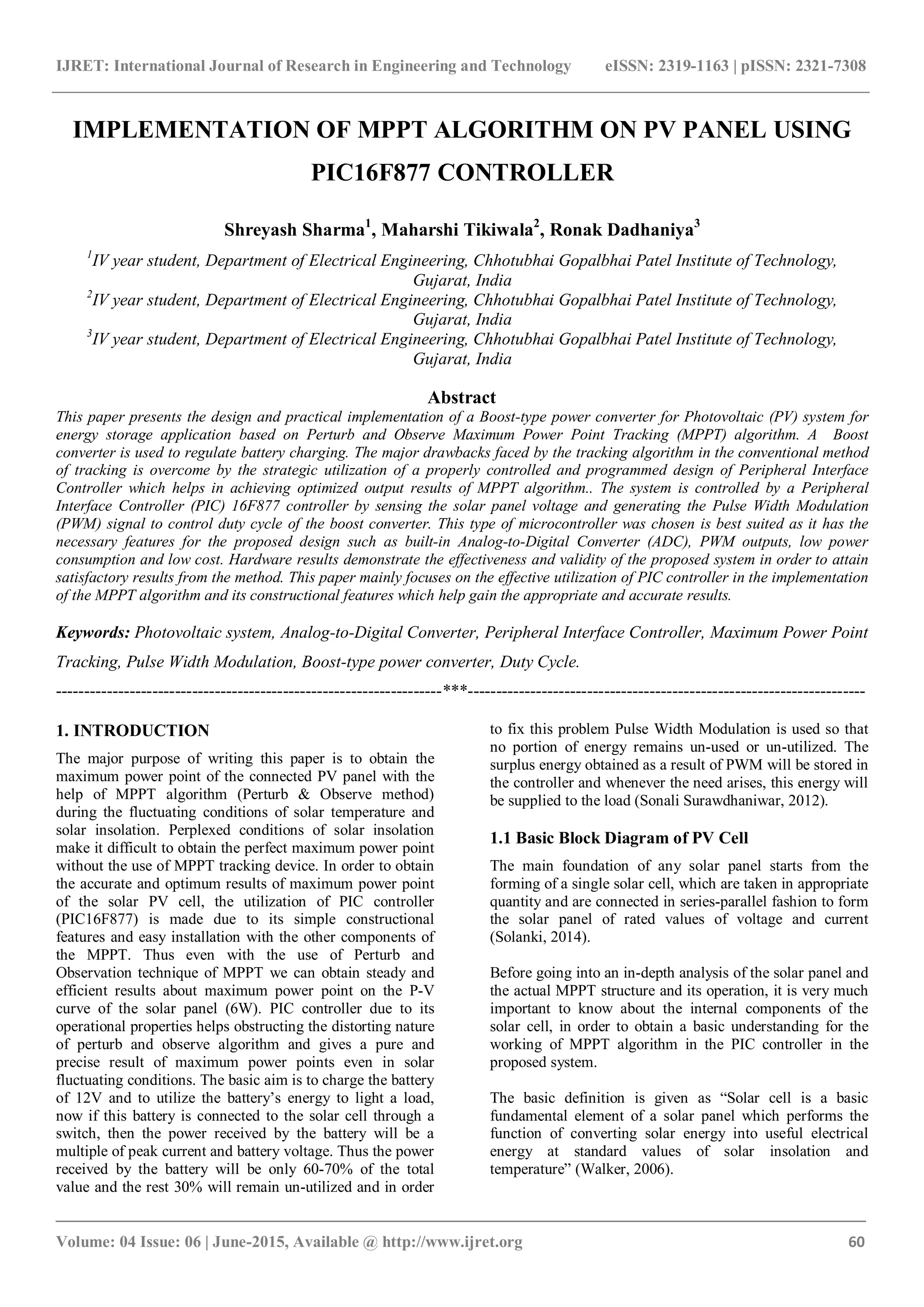 IJRET: International Journal of Research in Engineering and Technology eISSN: 2319-1163 | pISSN: 2321-7308 _______________________________________________________________________________________ Volume: 04 Issue: 06 | June-2015, Available @ http://www.ijret.org 60 IMPLEMENTATION OF MPPT ALGORITHM ON PV PANEL USING PIC16F877 CONTROLLER Shreyash Sharma1 , Maharshi Tikiwala2 , Ronak Dadhaniya3 1 IV year student, Department of Electrical Engineering, Chhotubhai Gopalbhai Patel Institute of Technology, Gujarat, India 2 IV year student, Department of Electrical Engineering, Chhotubhai Gopalbhai Patel Institute of Technology, Gujarat, India 3 IV year student, Department of Electrical Engineering, Chhotubhai Gopalbhai Patel Institute of Technology, Gujarat, India Abstract This paper presents the design and practical implementation of a Boost-type power converter for Photovoltaic (PV) system for energy storage application based on Perturb and Observe Maximum Power Point Tracking (MPPT) algorithm. A Boost converter is used to regulate battery charging. The major drawbacks faced by the tracking algorithm in the conventional method of tracking is overcome by the strategic utilization of a properly controlled and programmed design of Peripheral Interface Controller which helps in achieving optimized output results of MPPT algorithm.. The system is controlled by a Peripheral Interface Controller (PIC) 16F877 controller by sensing the solar panel voltage and generating the Pulse Width Modulation (PWM) signal to control duty cycle of the boost converter. This type of microcontroller was chosen is best suited as it has the necessary features for the proposed design such as built-in Analog-to-Digital Converter (ADC), PWM outputs, low power consumption and low cost. Hardware results demonstrate the effectiveness and validity of the proposed system in order to attain satisfactory results from the method. This paper mainly focuses on the effective utilization of PIC controller in the implementation of the MPPT algorithm and its constructional features which help gain the appropriate and accurate results. Keywords: Photovoltaic system, Analog-to-Digital Converter, Peripheral Interface Controller, Maximum Power Point Tracking, Pulse Width Modulation, Boost-type power converter, Duty Cycle. --------------------------------------------------------------------***---------------------------------------------------------------------- 1. INTRODUCTION The major purpose of writing this paper is to obtain the maximum power point of the connected PV panel with the help of MPPT algorithm (Perturb & Observe method) during the fluctuating conditions of solar temperature and solar insolation. Perplexed conditions of solar insolation make it difficult to obtain the perfect maximum power point without the use of MPPT tracking device. In order to obtain the accurate and optimum results of maximum power point of the solar PV cell, the utilization of PIC controller (PIC16F877) is made due to its simple constructional features and easy installation with the other components of the MPPT. Thus even with the use of Perturb and Observation technique of MPPT we can obtain steady and efficient results about maximum power point on the P-V curve of the solar panel (6W). PIC controller due to its operational properties helps obstructing the distorting nature of perturb and observe algorithm and gives a pure and precise result of maximum power points even in solar fluctuating conditions. The basic aim is to charge the battery of 12V and to utilize the battery’s energy to light a load, now if this battery is connected to the solar cell through a switch, then the power received by the battery will be a multiple of peak current and battery voltage. Thus the power received by the battery will be only 60-70% of the total value and the rest 30% will remain un-utilized and in order to fix this problem Pulse Width Modulation is used so that no portion of energy remains un-used or un-utilized. The surplus energy obtained as a result of PWM will be stored in the controller and whenever the need arises, this energy will be supplied to the load (Sonali Surawdhaniwar, 2012). 1.1 Basic Block Diagram of PV Cell The main foundation of any solar panel starts from the forming of a single solar cell, which are taken in appropriate quantity and are connected in series-parallel fashion to form the solar panel of rated values of voltage and current (Solanki, 2014). Before going into an in-depth analysis of the solar panel and the actual MPPT structure and its operation, it is very much important to know about the internal components of the solar cell, in order to obtain a basic understanding for the working of MPPT algorithm in the PIC controller in the proposed system. The basic definition is given as “Solar cell is a basic fundamental element of a solar panel which performs the function of converting solar energy into useful electrical energy at standard values of solar insolation and temperature” (Walker, 2006). 