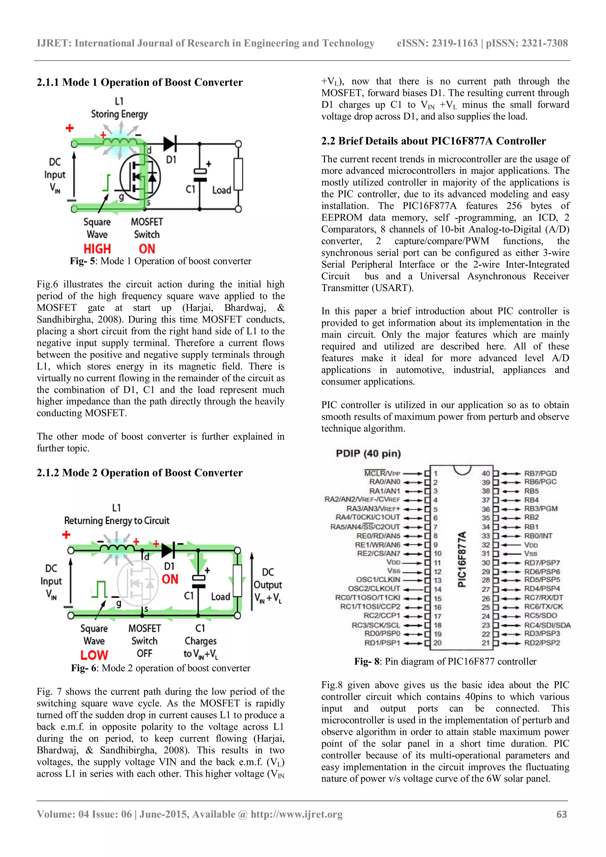 IJRET: International Journal of Research in Engineering and Technology eISSN: 2319-1163 | pISSN: 2321-7308 _______________________________________________________________________________________ Volume: 04 Issue: 06 | June-2015, Available @ http://www.ijret.org 63 2.1.1 Mode 1 Operation of Boost Converter Fig- 5: Mode 1 Operation of boost converter Fig.6 illustrates the circuit action during the initial high period of the high frequency square wave applied to the MOSFET gate at start up (Harjai, Bhardwaj, & Sandhibirgha, 2008). During this time MOSFET conducts, placing a short circuit from the right hand side of L1 to the negative input supply terminal. Therefore a current flows between the positive and negative supply terminals through L1, which stores energy in its magnetic field. There is virtually no current flowing in the remainder of the circuit as the combination of D1, C1 and the load represent much higher impedance than the path directly through the heavily conducting MOSFET. The other mode of boost converter is further explained in further topic. 2.1.2 Mode 2 Operation of Boost Converter Fig- 6: Mode 2 operation of boost converter Fig. 7 shows the current path during the low period of the switching square wave cycle. As the MOSFET is rapidly turned off the sudden drop in current causes L1 to produce a back e.m.f. in opposite polarity to the voltage across L1 during the on period, to keep current flowing (Harjai, Bhardwaj, & Sandhibirgha, 2008). This results in two voltages, the supply voltage VIN and the back e.m.f. (VL) across L1 in series with each other. This higher voltage (VIN +VL), now that there is no current path through the MOSFET, forward biases D1. The resulting current through D1 charges up C1 to VIN +VL minus the small forward voltage drop across D1, and also supplies the load. 2.2 Brief Details about PIC16F877A Controller The current recent trends in microcontroller are the usage of more advanced microcontrollers in major applications. The mostly utilized controller in majority of the applications is the PIC controller, due to its advanced modeling and easy installation. The PIC16F877A features 256 bytes of EEPROM data memory, self -programming, an ICD, 2 Comparators, 8 channels of 10-bit Analog-to-Digital (A/D) converter, 2 capture/compare/PWM functions, the synchronous serial port can be configured as either 3-wire Serial Peripheral Interface or the 2-wire Inter-Integrated Circuit bus and a Universal Asynchronous Receiver Transmitter (USART). In this paper a brief introduction about PIC controller is provided to get information about its implementation in the main circuit. Only the major features which are mainly required and utilized are described here. All of these features make it ideal for more advanced level A/D applications in automotive, industrial, appliances and consumer applications. PIC controller is utilized in our application so as to obtain smooth results of maximum power from perturb and observe technique algorithm. Fig- 8: Pin diagram of PIC16F877 controller Fig.8 given above gives us the basic idea about the PIC controller circuit which contains 40pins to which various input and output ports can be connected. This microcontroller is used in the implementation of perturb and observe algorithm in order to attain stable maximum power point of the solar panel in a short time duration. PIC controller because of its multi-operational parameters and easy implementation in the circuit improves the fluctuating nature of power v/s voltage curve of the 6W solar panel. 