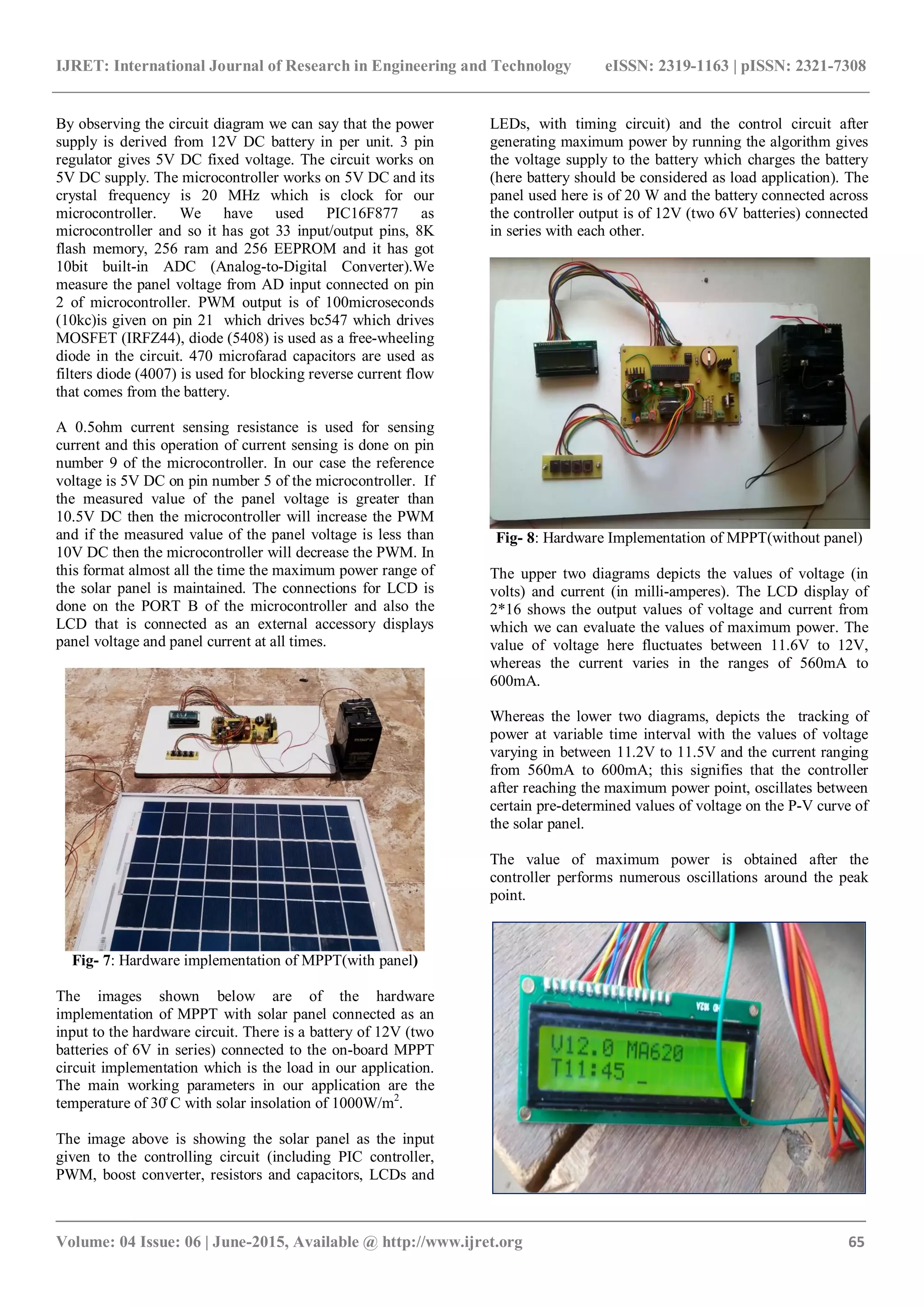 IJRET: International Journal of Research in Engineering and Technology eISSN: 2319-1163 | pISSN: 2321-7308 _______________________________________________________________________________________ Volume: 04 Issue: 06 | June-2015, Available @ http://www.ijret.org 65 By observing the circuit diagram we can say that the power supply is derived from 12V DC battery in per unit. 3 pin regulator gives 5V DC fixed voltage. The circuit works on 5V DC supply. The microcontroller works on 5V DC and its crystal frequency is 20 MHz which is clock for our microcontroller. We have used PIC16F877 as microcontroller and so it has got 33 input/output pins, 8K flash memory, 256 ram and 256 EEPROM and it has got 10bit built-in ADC (Analog-to-Digital Converter).We measure the panel voltage from AD input connected on pin 2 of microcontroller. PWM output is of 100microseconds (10kc)is given on pin 21 which drives bc547 which drives MOSFET (IRFZ44), diode (5408) is used as a free-wheeling diode in the circuit. 470 microfarad capacitors are used as filters diode (4007) is used for blocking reverse current flow that comes from the battery. A 0.5ohm current sensing resistance is used for sensing current and this operation of current sensing is done on pin number 9 of the microcontroller. In our case the reference voltage is 5V DC on pin number 5 of the microcontroller. If the measured value of the panel voltage is greater than 10.5V DC then the microcontroller will increase the PWM and if the measured value of the panel voltage is less than 10V DC then the microcontroller will decrease the PWM. In this format almost all the time the maximum power range of the solar panel is maintained. The connections for LCD is done on the PORT B of the microcontroller and also the LCD that is connected as an external accessory displays panel voltage and panel current at all times. Fig- 7: Hardware implementation of MPPT(with panel) The images shown below are of the hardware implementation of MPPT with solar panel connected as an input to the hardware circuit. There is a battery of 12V (two batteries of 6V in series) connected to the on-board MPPT circuit implementation which is the load in our application. The main working parameters in our application are the temperature of 30̊ C with solar insolation of 1000W/m2 . The image above is showing the solar panel as the input given to the controlling circuit (including PIC controller, PWM, boost converter, resistors and capacitors, LCDs and LEDs, with timing circuit) and the control circuit after generating maximum power by running the algorithm gives the voltage supply to the battery which charges the battery (here battery should be considered as load application). The panel used here is of 20 W and the battery connected across the controller output is of 12V (two 6V batteries) connected in series with each other. Fig- 8: Hardware Implementation of MPPT(without panel) The upper two diagrams depicts the values of voltage (in volts) and current (in milli-amperes). The LCD display of 2*16 shows the output values of voltage and current from which we can evaluate the values of maximum power. The value of voltage here fluctuates between 11.6V to 12V, whereas the current varies in the ranges of 560mA to 600mA. Whereas the lower two diagrams, depicts the tracking of power at variable time interval with the values of voltage varying in between 11.2V to 11.5V and the current ranging from 560mA to 600mA; this signifies that the controller after reaching the maximum power point, oscillates between certain pre-determined values of voltage on the P-V curve of the solar panel. The value of maximum power is obtained after the controller performs numerous oscillations around the peak point. 