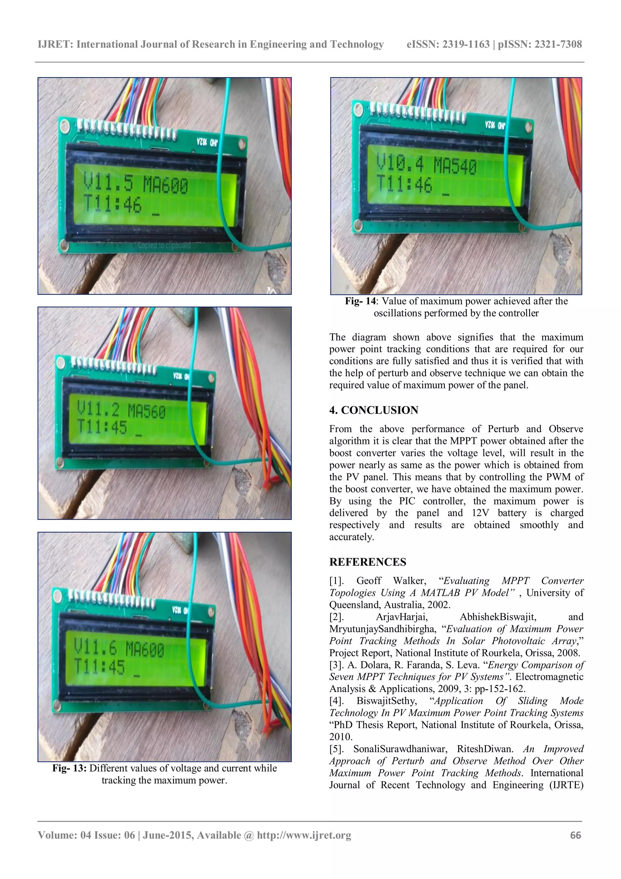IJRET: International Journal of Research in Engineering and Technology eISSN: 2319-1163 | pISSN: 2321-7308 _______________________________________________________________________________________ Volume: 04 Issue: 06 | June-2015, Available @ http://www.ijret.org 66 Fig- 13: Different values of voltage and current while tracking the maximum power. Fig- 14: Value of maximum power achieved after the oscillations performed by the controller The diagram shown above signifies that the maximum power point tracking conditions that are required for our conditions are fully satisfied and thus it is verified that with the help of perturb and observe technique we can obtain the required value of maximum power of the panel. 4. CONCLUSION From the above performance of Perturb and Observe algorithm it is clear that the MPPT power obtained after the boost converter varies the voltage level, will result in the power nearly as same as the power which is obtained from the PV panel. This means that by controlling the PWM of the boost converter, we have obtained the maximum power. By using the PIC controller, the maximum power is delivered by the panel and 12V battery is charged respectively and results are obtained smoothly and accurately. REFERENCES [1]. Geoff Walker, “Evaluating MPPT Converter Topologies Using A MATLAB PV Model” , University of Queensland, Australia, 2002. [2]. ArjavHarjai, AbhishekBiswajit, and MryutunjaySandhibirgha, “Evaluation of Maximum Power Point Tracking Methods In Solar Photovoltaic Array,” Project Report, National Institute of Rourkela, Orissa, 2008. [3]. A. Dolara, R. Faranda, S. Leva. “Energy Comparison of Seven MPPT Techniques for PV Systems”. Electromagnetic Analysis & Applications, 2009, 3: pp-152-162. [4]. BiswajitSethy, “Application Of Sliding Mode Technology In PV Maximum Power Point Tracking Systems “PhD Thesis Report, National Institute of Rourkela, Orissa, 2010. [5]. SonaliSurawdhaniwar, RiteshDiwan. An Improved Approach of Perturb and Observe Method Over Other Maximum Power Point Tracking Methods. International Journal of Recent Technology and Engineering (IJRTE) 