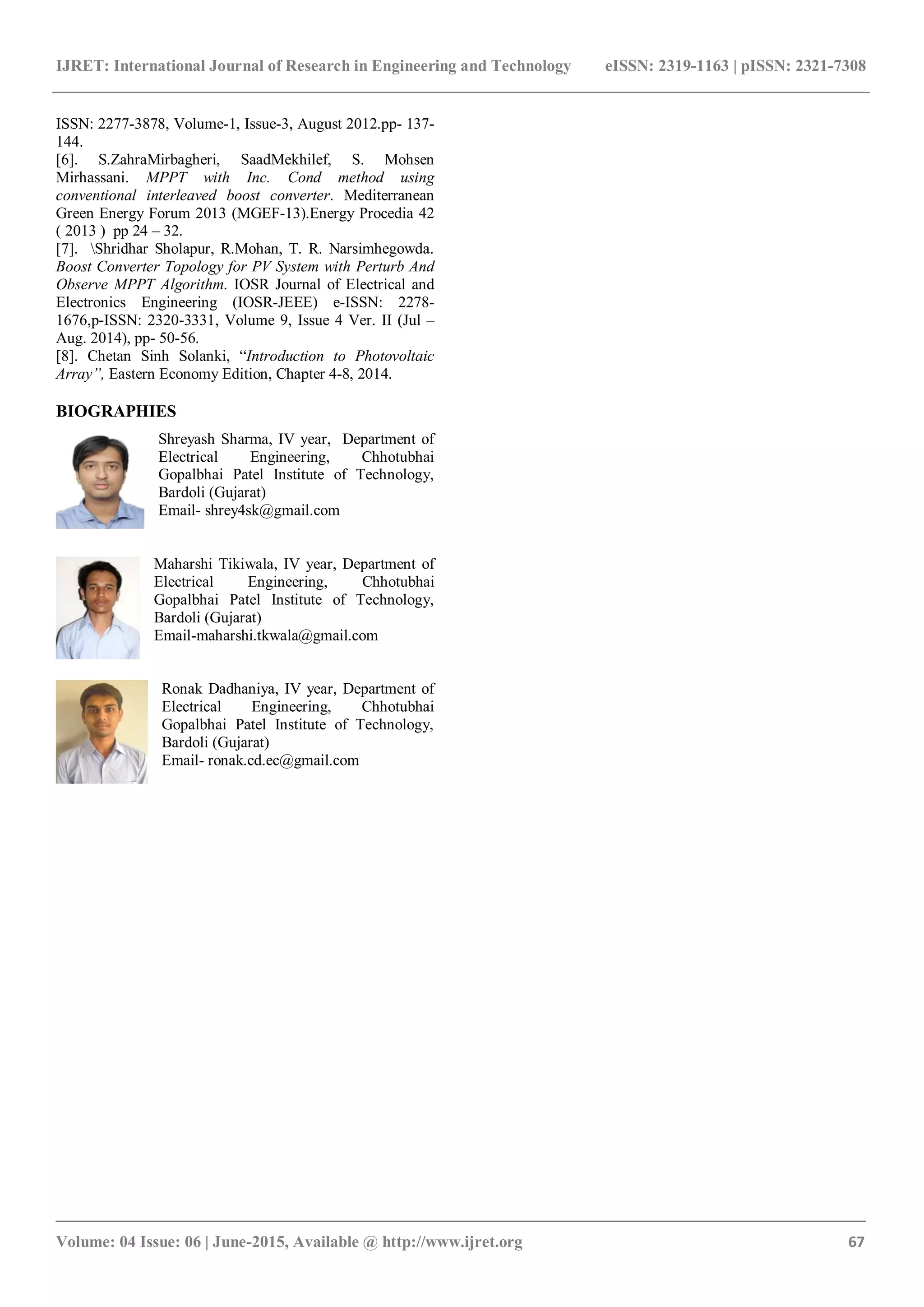 IJRET: International Journal of Research in Engineering and Technology eISSN: 2319-1163 | pISSN: 2321-7308 _______________________________________________________________________________________ Volume: 04 Issue: 06 | June-2015, Available @ http://www.ijret.org 67 ISSN: 2277-3878, Volume-1, Issue-3, August 2012.pp- 137- 144. [6]. S.ZahraMirbagheri, SaadMekhilef, S. Mohsen Mirhassani. MPPT with Inc. Cond method using conventional interleaved boost converter. Mediterranean Green Energy Forum 2013 (MGEF-13).Energy Procedia 42 ( 2013 ) pp 24 – 32. [7]. Shridhar Sholapur, R.Mohan, T. R. Narsimhegowda. Boost Converter Topology for PV System with Perturb And Observe MPPT Algorithm. IOSR Journal of Electrical and Electronics Engineering (IOSR-JEEE) e-ISSN: 2278- 1676,p-ISSN: 2320-3331, Volume 9, Issue 4 Ver. II (Jul – Aug. 2014), pp- 50-56. [8]. Chetan Sinh Solanki, “Introduction to Photovoltaic Array”, Eastern Economy Edition, Chapter 4-8, 2014. BIOGRAPHIES Shreyash Sharma, IV year, Department of Electrical Engineering, Chhotubhai Gopalbhai Patel Institute of Technology, Bardoli (Gujarat) Email- shrey4sk@gmail.com Maharshi Tikiwala, IV year, Department of Electrical Engineering, Chhotubhai Gopalbhai Patel Institute of Technology, Bardoli (Gujarat) Email-maharshi.tkwala@gmail.com Ronak Dadhaniya, IV year, Department of Electrical Engineering, Chhotubhai Gopalbhai Patel Institute of Technology, Bardoli (Gujarat) Email- ronak.cd.ec@gmail.com 