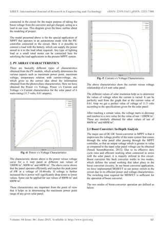 IJRET: International Journal of Research in Engineering and Technology eISSN: 2319-1163 | pISSN: 2321-7308
_______________________________________________________________________________________
Volume: 04 Issue: 06 | June-2015, Available @ http://www.ijret.org 62
connected in the circuit for the major purpose of taking the
boost voltage from the converter and get charged, acting as a
load in our case. This diagram gives the basic outline about
the modeling of project.
The model presented above is for the special application of
MPPT that operates in an autonomous mode with the PIC
controller connected in the circuit. Here it is possible to
connect a load with the battery, which can supply the power
stored in it to the load when required. Any type of lighting
load or a small rated motor can be connected here for
satisfying the load applications in the present MPPT system.
2. PV ARRAY CHARACTERISTICS
There are basically different types of characteristics
obtained from the PV module, which actually determines the
various aspects such as maximum power point, maximum
voltage, temperature relation with current-voltage, etc.
which gives us the correct idea about the information
obtained from the photovoltaic characteristics. Here we have
obtained the Power v/s Voltage, Power v/s Current and
Voltage v/s Current characteristics for the solar panel of 6
watts rating (11.5 volts, 0.61 ampere).
Fig -4: Power v/s Voltage Characteristics
The characteristic shown above is the power versus voltage
curve for a 6 watt panel at different sun values of
1000W/m2
, 800W/m2
and 600W/m2
. The above curve shows
that the panel operates efficiently and reaches the peak point
of 6W at a voltage of 10.46volts. If voltage is further
increased the n power will significantly drop down to lower
values. Same can be applied for sun values of 800W/m2
and
600W/m2
.
These characteristics are important from the point of view
that it helps us in determining the maximum power point
range of any given solar panel.
Fig -5: Current v/s Voltage Characteristics
The above characteristics show the current versus voltage
relationship of a 6 watt solar panel.
The different values of solar insolation help us to determine
the values of voltage when the current is varied. It can be
perfectly said from the graph that at the current value of
0.61 Amp we get a perfect value of voltage of 11.5 volts
according to the specifications given for the solar panel.
After reaching a certain value, the voltage starts to decrease
and reaches to a zero value for the value of sun =1000W/m2
.
These are similarly obtained for other values of sun of
800W/m2
and 600W/m2
.
2.1 Boost Converter: In-Depth Analysis
The major use of DC-DC boost-converter in MPPT is that it
improvises the voltage profile of the main system that comes
through the solar panel after passing through the MPPT
controller, so that an output voltage which is greater in value
as compared to the input solar panel voltage can be obtained
(Sonali Surawdhaniwar, 2012). Due to its effective duty
cycle ratio and efficient working when connected in series
with the solar panel, it is majorly utilized in this circuit.
Boost converter like buck converter works in two modes,
which defines the actual working that takes place in the
boost converter circuitry. In our boost converter application,
we have implemented MOSFET as our power switch in the
circuit due to its efficient power and voltage characteristics.
The switching time required for MOSFET is sufficient for
the operation of boost converter.
The two modes of boost-converter operation are defined as
below:
 
