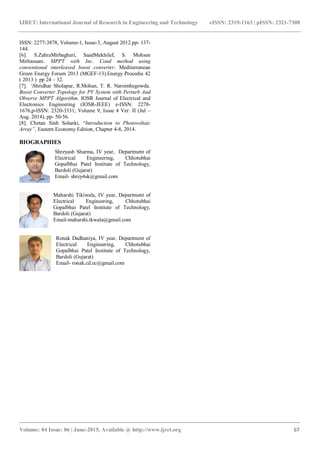 IJRET: International Journal of Research in Engineering and Technology eISSN: 2319-1163 | pISSN: 2321-7308
_______________________________________________________________________________________
Volume: 04 Issue: 06 | June-2015, Available @ http://www.ijret.org 67
ISSN: 2277-3878, Volume-1, Issue-3, August 2012.pp- 137-
144.
[6]. S.ZahraMirbagheri, SaadMekhilef, S. Mohsen
Mirhassani. MPPT with Inc. Cond method using
conventional interleaved boost converter. Mediterranean
Green Energy Forum 2013 (MGEF-13).Energy Procedia 42
( 2013 ) pp 24 – 32.
[7]. Shridhar Sholapur, R.Mohan, T. R. Narsimhegowda.
Boost Converter Topology for PV System with Perturb And
Observe MPPT Algorithm. IOSR Journal of Electrical and
Electronics Engineering (IOSR-JEEE) e-ISSN: 2278-
1676,p-ISSN: 2320-3331, Volume 9, Issue 4 Ver. II (Jul –
Aug. 2014), pp- 50-56.
[8]. Chetan Sinh Solanki, “Introduction to Photovoltaic
Array”, Eastern Economy Edition, Chapter 4-8, 2014.
BIOGRAPHIES
Shreyash Sharma, IV year, Department of
Electrical Engineering, Chhotubhai
Gopalbhai Patel Institute of Technology,
Bardoli (Gujarat)
Email- shrey4sk@gmail.com
Maharshi Tikiwala, IV year, Department of
Electrical Engineering, Chhotubhai
Gopalbhai Patel Institute of Technology,
Bardoli (Gujarat)
Email-maharshi.tkwala@gmail.com
Ronak Dadhaniya, IV year, Department of
Electrical Engineering, Chhotubhai
Gopalbhai Patel Institute of Technology,
Bardoli (Gujarat)
Email- ronak.cd.ec@gmail.com
 