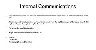Internal Communications
• Internal communication can drive the right culture and messages in your entity so make sure you’re on top of
this!
• Align messages from all functions and programmes to give out the right message at the right time to the
right audience through the right channel!
• Focus on the quality of content
• Align even internal communications to:
- Profile
- OD Model
- Exchange flow and timeline
 