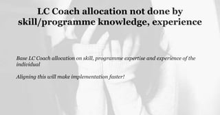 LC Coach allocation not done by
skill/programme knowledge, experience
Base LC Coach allocation on skill, programme expertise and experience of the
individual
Aligning this will make implementation faster!
 