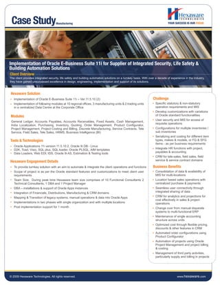 Case Study                          Manufacturing




Implementation of Oracle E-Business Suite 11i for Supplier of Integrated Security, Life Safety &
Building Automation Solutions
Client Overview
The client provides integrated security, life safety and building automation solutions on a turnkey basis. With over a decade of experience in the industry,
they have gained unsurpassed excellence in design, engineering, implementation and support of its solutions.



Hexaware Solution
   Implementation of Oracle E-Business Suite 11i – Ver.11.5.10 (2)                                                Challenge
   Implementation of following modules at 10 regional offices, 3 manufacturing units & 2 trading units              Specific statutory & non-statutory
   in a centralized Data Centre at the Corporate Office                                                             operation requirements and MIS
                                                                                                                    Develop customizations with variations
Modules                                                                                                             of Oracle standard functionalities
                                                                                                                    User security and MIS for access of
 General Ledger, Accounts Payables, Accounts Receivables, Fixed Assets, Cash Management,
                                                                                                                    requisite operations
 India Localization, Purchasing, Inventory, Quoting, Order Management, Product Configurator,
 Project Management, Project Costing and Billing, Discrete Manufacturing, Service Contracts, Tele                   Configurations for multiple inventories /
 Service, Field Sales, Tele Sales, HRMS, Business Intelligence (BI)                                                 sub inventories
                                                                                                                    Serializing and costing for different item
Tools & Technologies                                                                                                types, makes & models, or FG & SFG
                                                                                                                    items - as per business requirements
   Oracle Applications 11i version 11.5.10.2, Oracle 9i DB - Linux
   D2K, Toad, Visio, SQL plus, SQL loader, Oracle PLSQL, AIM templates                                              Integrate HR functions with project,
   Data Loaders, Web EDI, IDS, Oracle 9i AS, Estimation & Testing tools                                             payables & accounting
                                                                                                                    CRM for tele-sales, field sales, field
Hexaware Engagement Details                                                                                         service & service contract domains

   To provide turnkey solution with an aim to automate & integrate the client operations and functions            Business Benefits
   Scope of project is as per the Oracle standard features and customizations to meet client user                   Consolidation of data & availability of
   requirements                                                                                                     MIS for multi-locations
   Team Size: During peak time Hexaware team size comprises of 10 Functional Consultants 2                          Location based sales operations with
   Technical Consultants, 1 DBA and 1 Project Manager                                                               centralized purchase & payments
   DBA – installations & support of Oracle Apps instances                                                           Seamless user connectivity through
   Integration of Financials, Distributions, Manufacturing & CRM domains                                            integrated sharing of data
   Mapping & Transition of legacy systems, manual operations & data into Oracle Apps                                CRM for analytics and projections for
                                                                                                                    cost effectively in sales & project
   Implementations in two phases with single organization and with multiple locations                               operations
   Post implementation support for 1 month                                                                          Change over from manual disparate
                                                                                                                    systems to multi-functional ERP
                                                                                                                    Maintenance of single accounting
                                                                                                                    structure across units
                                                                                                                    Optimized cost through flexible pricing,
                                                                                                                    discounts & other features in CRM
                                                                                                                    Automated order configurations using
                                                                                                                    Product Configurator
                                                                                                                    Automation of projects using Oracle
                                                                                                                    Project Management and project billing
                                                                                                                    & costing
                                                                                                                    Management of third party activities,
                                                                                                                    particularly supply and billing in projects




© 2009 Hexaware Technologies. All rights reserved.                                                                                    www.hexaware.com
 