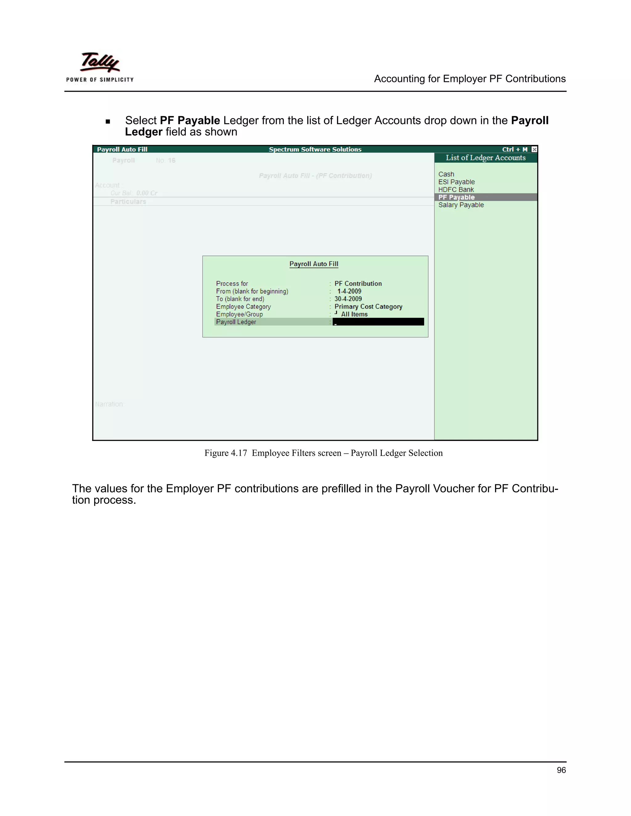 Accounting for Employer PF Contributions



          Select PF Payable Ledger from the list of Ledger Accounts drop down in the Payroll
          Ledger field as shown




                          Figure 4.17 Employee Filters screen – Payroll Ledger Selection


The values for the Employer PF contributions are prefilled in the Payroll Voucher for PF Contribu-
tion process.




                                                                                                            96
 