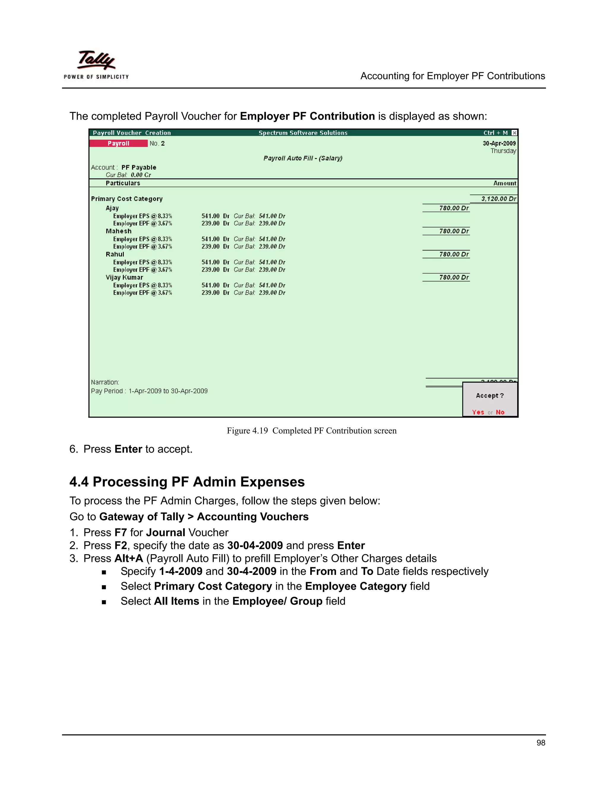 Accounting for Employer PF Contributions



The completed Payroll Voucher for Employer PF Contribution is displayed as shown:




                               Figure 4.19 Completed PF Contribution screen

6. Press Enter to accept.


4.4 Processing PF Admin Expenses
To process the PF Admin Charges, follow the steps given below:
Go to Gateway of Tally > Accounting Vouchers
1. Press F7 for Journal Voucher
2. Press F2, specify the date as 30-04-2009 and press Enter
3. Press Alt+A (Payroll Auto Fill) to prefill Employer’s Other Charges details
          Specify 1-4-2009 and 30-4-2009 in the From and To Date fields respectively
          Select Primary Cost Category in the Employee Category field
          Select All Items in the Employee/ Group field




                                                                                                       98
 