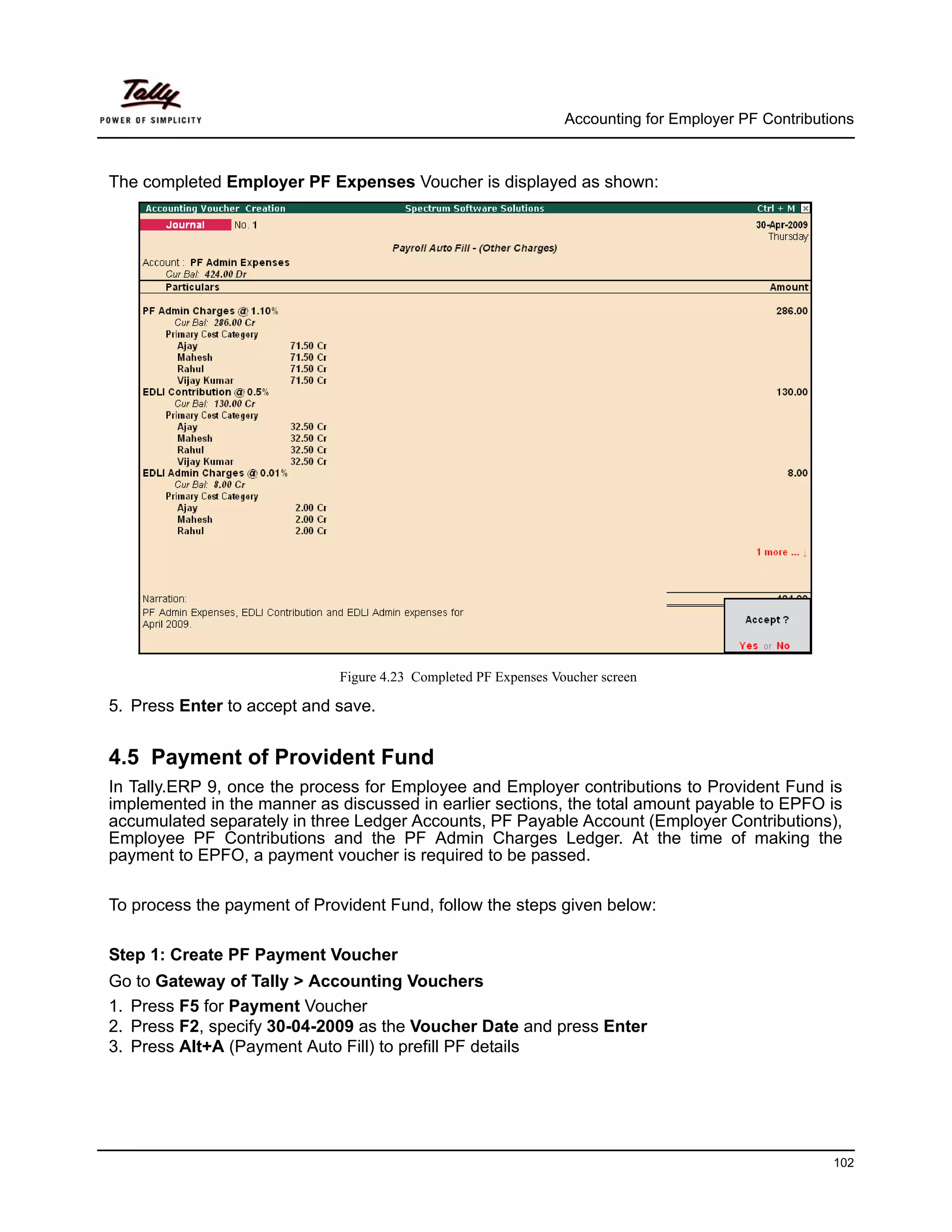 Accounting for Employer PF Contributions



The completed Employer PF Expenses Voucher is displayed as shown:




                             Figure 4.23 Completed PF Expenses Voucher screen

5. Press Enter to accept and save.


4.5 Payment of Provident Fund
In Tally.ERP 9, once the process for Employee and Employer contributions to Provident Fund is
implemented in the manner as discussed in earlier sections, the total amount payable to EPFO is
accumulated separately in three Ledger Accounts, PF Payable Account (Employer Contributions),
Employee PF Contributions and the PF Admin Charges Ledger. At the time of making the
payment to EPFO, a payment voucher is required to be passed.

To process the payment of Provident Fund, follow the steps given below:

Step 1: Create PF Payment Voucher
Go to Gateway of Tally > Accounting Vouchers
1. Press F5 for Payment Voucher
2. Press F2, specify 30-04-2009 as the Voucher Date and press Enter
3. Press Alt+A (Payment Auto Fill) to prefill PF details




                                                                                                      102
 