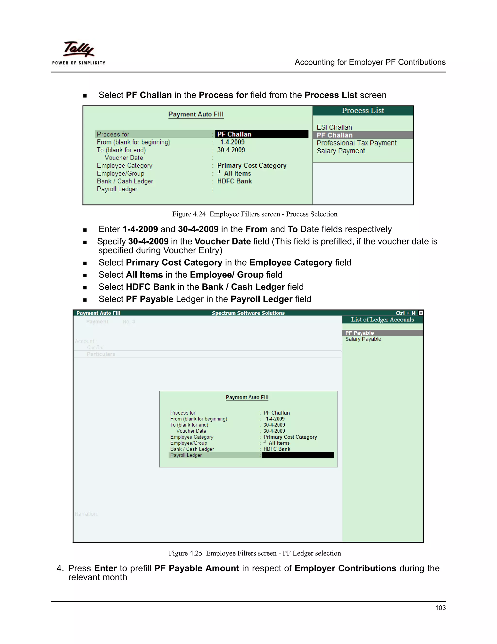 Accounting for Employer PF Contributions



         Select PF Challan in the Process for field from the Process List screen




                             Figure 4.24 Employee Filters screen - Process Selection

         Enter 1-4-2009 and 30-4-2009 in the From and To Date fields respectively
         Specify 30-4-2009 in the Voucher Date field (This field is prefilled, if the voucher date is
         specified during Voucher Entry)
         Select Primary Cost Category in the Employee Category field
         Select All Items in the Employee/ Group field
         Select HDFC Bank in the Bank / Cash Ledger field
         Select PF Payable Ledger in the Payroll Ledger field




                            Figure 4.25 Employee Filters screen - PF Ledger selection

4. Press Enter to prefill PF Payable Amount in respect of Employer Contributions during the
   relevant month


                                                                                                          103
 