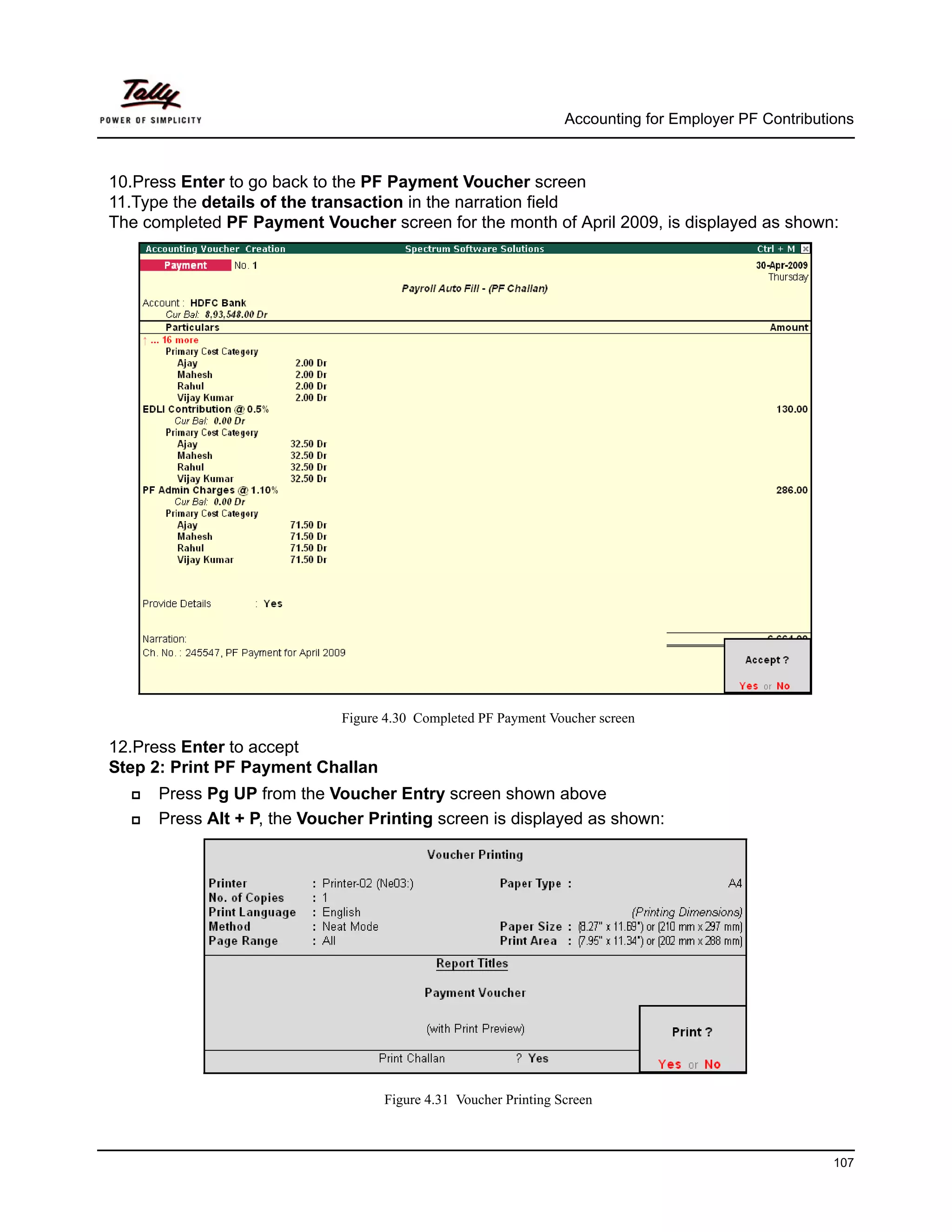 Accounting for Employer PF Contributions



10.Press Enter to go back to the PF Payment Voucher screen
11.Type the details of the transaction in the narration field
The completed PF Payment Voucher screen for the month of April 2009, is displayed as shown:




                             Figure 4.30 Completed PF Payment Voucher screen

12.Press Enter to accept
Step 2: Print PF Payment Challan
      Press Pg UP from the Voucher Entry screen shown above
      Press Alt + P, the Voucher Printing screen is displayed as shown:




                                   Figure 4.31 Voucher Printing Screen



                                                                                                      107
 