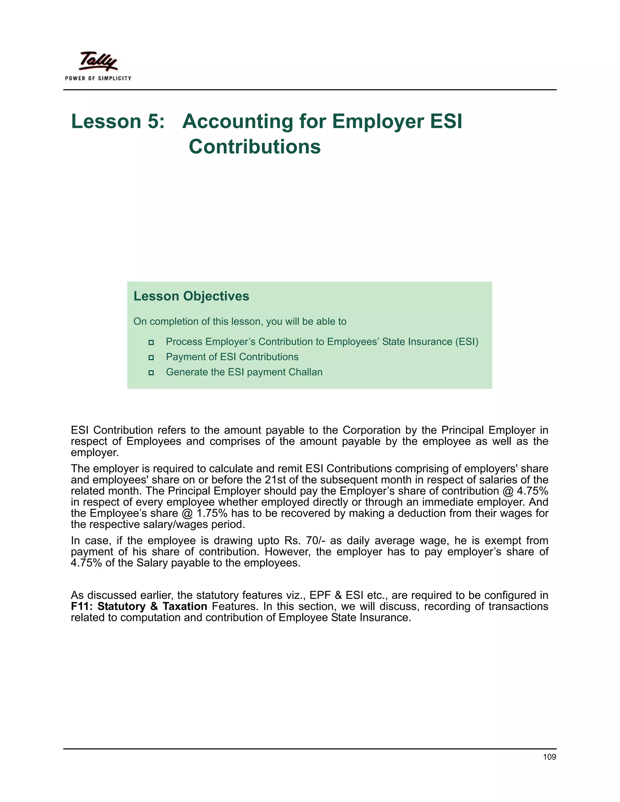 Lesson 5: Accounting for Employer ESI
          Contributions




            Lesson Objectives
            On completion of this lesson, you will be able to

                   Process Employer’s Contribution to Employees’ State Insurance (ESI)
                   Payment of ESI Contributions
                   Generate the ESI payment Challan




ESI Contribution refers to the amount payable to the Corporation by the Principal Employer in
respect of Employees and comprises of the amount payable by the employee as well as the
employer.
The employer is required to calculate and remit ESI Contributions comprising of employers' share
and employees' share on or before the 21st of the subsequent month in respect of salaries of the
related month. The Principal Employer should pay the Employer’s share of contribution @ 4.75%
in respect of every employee whether employed directly or through an immediate employer. And
the Employee’s share @ 1.75% has to be recovered by making a deduction from their wages for
the respective salary/wages period.
In case, if the employee is drawing upto Rs. 70/- as daily average wage, he is exempt from
payment of his share of contribution. However, the employer has to pay employer’s share of
4.75% of the Salary payable to the employees.

As discussed earlier, the statutory features viz., EPF & ESI etc., are required to be configured in
F11: Statutory & Taxation Features. In this section, we will discuss, recording of transactions
related to computation and contribution of Employee State Insurance.




                                                                                                 109
 