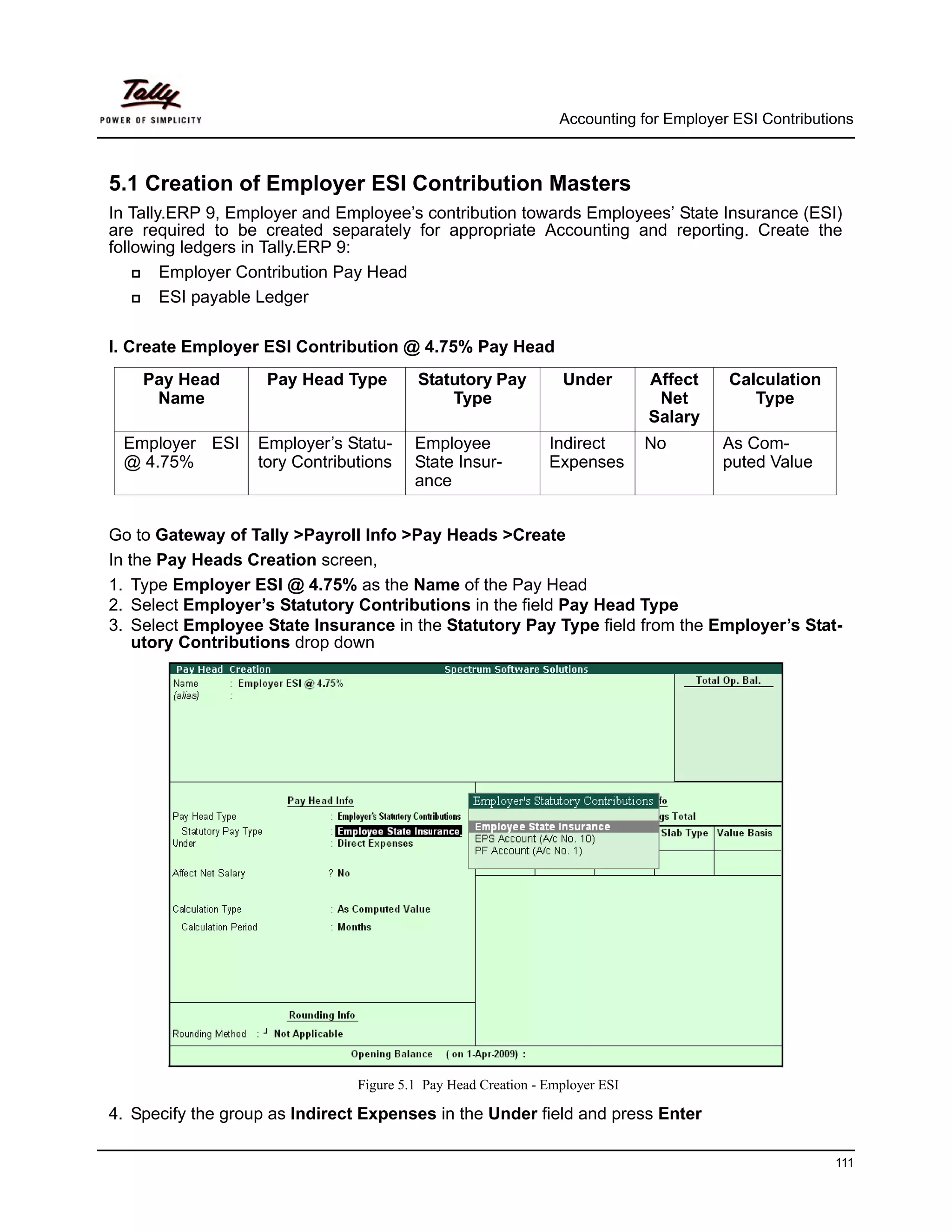 Accounting for Employer ESI Contributions



5.1 Creation of Employer ESI Contribution Masters
In Tally.ERP 9, Employer and Employee’s contribution towards Employees’ State Insurance (ESI)
are required to be created separately for appropriate Accounting and reporting. Create the
following ledgers in Tally.ERP 9:
        Employer Contribution Pay Head
        ESI payable Ledger

I. Create Employer ESI Contribution @ 4.75% Pay Head
    Pay Head        Pay Head Type        Statutory Pay           Under        Affect    Calculation
     Name                                    Type                              Net         Type
                                                                              Salary
 Employer ESI      Employer’s Statu-     Employee              Indirect       No       As Com-
 @ 4.75%           tory Contributions    State Insur-          Expenses                puted Value
                                         ance


Go to Gateway of Tally >Payroll Info >Pay Heads >Create
In the Pay Heads Creation screen,
1. Type Employer ESI @ 4.75% as the Name of the Pay Head
2. Select Employer’s Statutory Contributions in the field Pay Head Type
3. Select Employee State Insurance in the Statutory Pay Type field from the Employer’s Stat-
    utory Contributions drop down




                                Figure 5.1 Pay Head Creation - Employer ESI

4. Specify the group as Indirect Expenses in the Under field and press Enter

                                                                                                       111
 