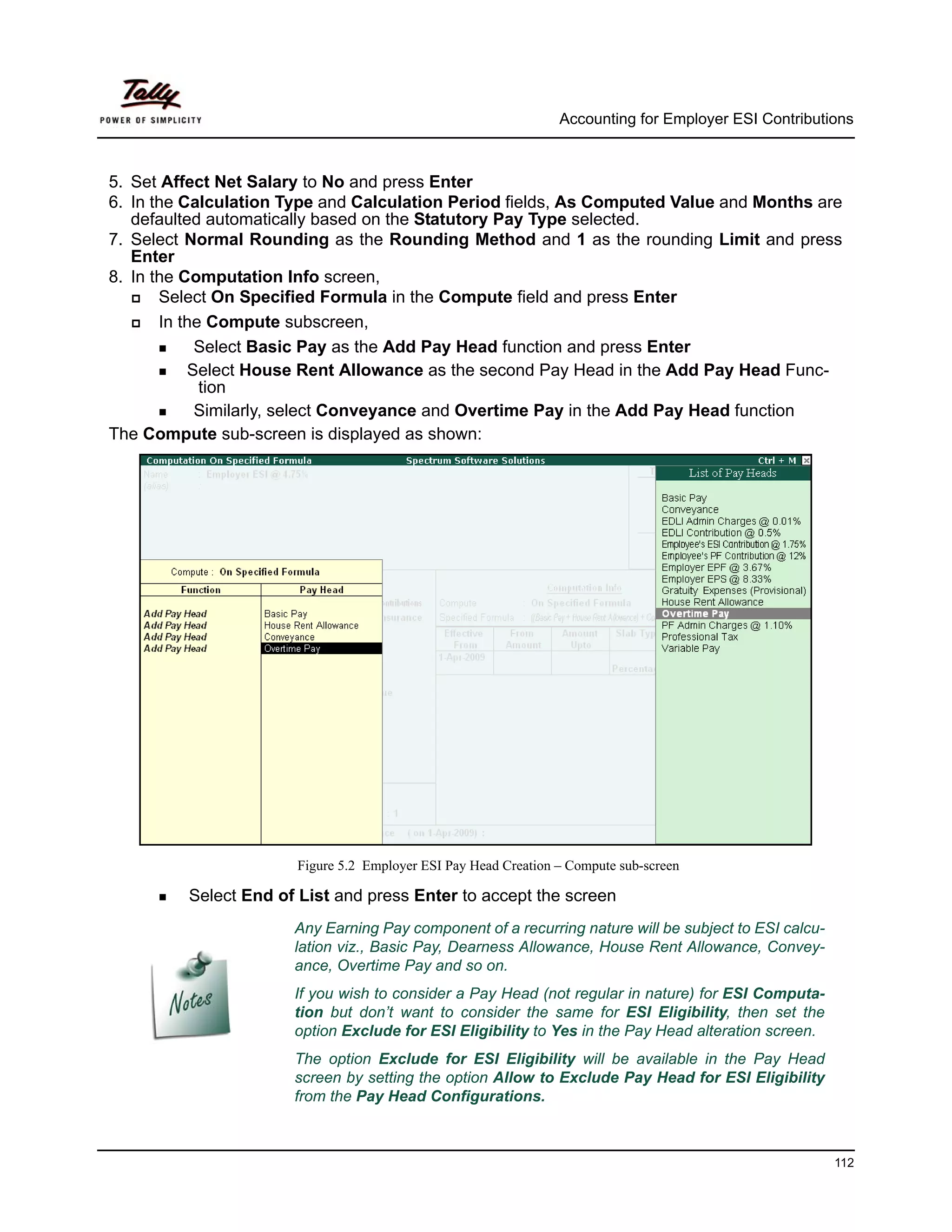 Accounting for Employer ESI Contributions



5. Set Affect Net Salary to No and press Enter
6. In the Calculation Type and Calculation Period fields, As Computed Value and Months are
   defaulted automatically based on the Statutory Pay Type selected.
7. Select Normal Rounding as the Rounding Method and 1 as the rounding Limit and press
   Enter
8. In the Computation Info screen,
       Select On Specified Formula in the Compute field and press Enter
       In the Compute subscreen,
            Select Basic Pay as the Add Pay Head function and press Enter
           Select House Rent Allowance as the second Pay Head in the Add Pay Head Func-
             tion
            Similarly, select Conveyance and Overtime Pay in the Add Pay Head function
The Compute sub-screen is displayed as shown:




                       Figure 5.2 Employer ESI Pay Head Creation – Compute sub-screen

         Select End of List and press Enter to accept the screen
                      Any Earning Pay component of a recurring nature will be subject to ESI calcu-
                      lation viz., Basic Pay, Dearness Allowance, House Rent Allowance, Convey-
                      ance, Overtime Pay and so on.
                      If you wish to consider a Pay Head (not regular in nature) for ESI Computa-
                      tion but don’t want to consider the same for ESI Eligibility, then set the
                      option Exclude for ESI Eligibility to Yes in the Pay Head alteration screen.
                      The option Exclude for ESI Eligibility will be available in the Pay Head
                      screen by setting the option Allow to Exclude Pay Head for ESI Eligibility
                      from the Pay Head Configurations.



                                                                                                       112
 