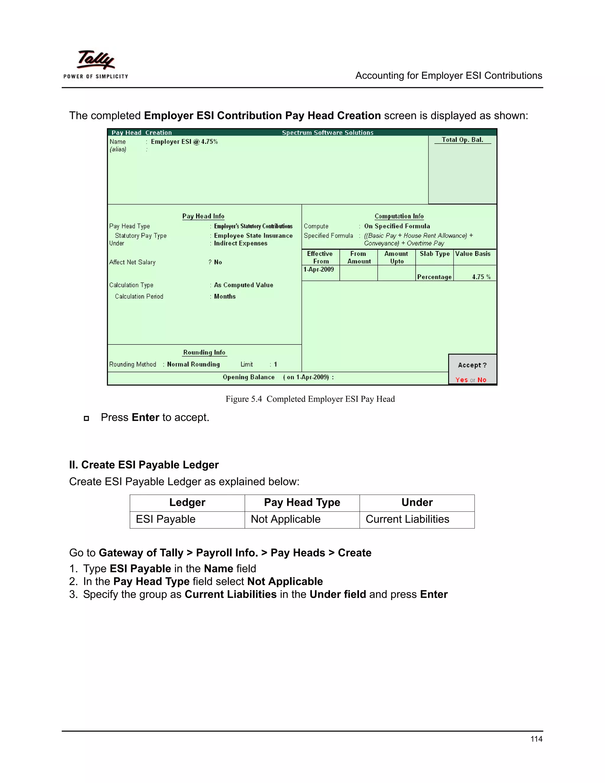 Accounting for Employer ESI Contributions



The completed Employer ESI Contribution Pay Head Creation screen is displayed as shown:




                                Figure 5.4 Completed Employer ESI Pay Head

      Press Enter to accept.



II. Create ESI Payable Ledger
Create ESI Payable Ledger as explained below:
                    Ledger               Pay Head Type                       Under
             ESI Payable              Not Applicable              Current Liabilities


Go to Gateway of Tally > Payroll Info. > Pay Heads > Create
1. Type ESI Payable in the Name field
2. In the Pay Head Type field select Not Applicable
3. Specify the group as Current Liabilities in the Under field and press Enter




                                                                                                      114
 