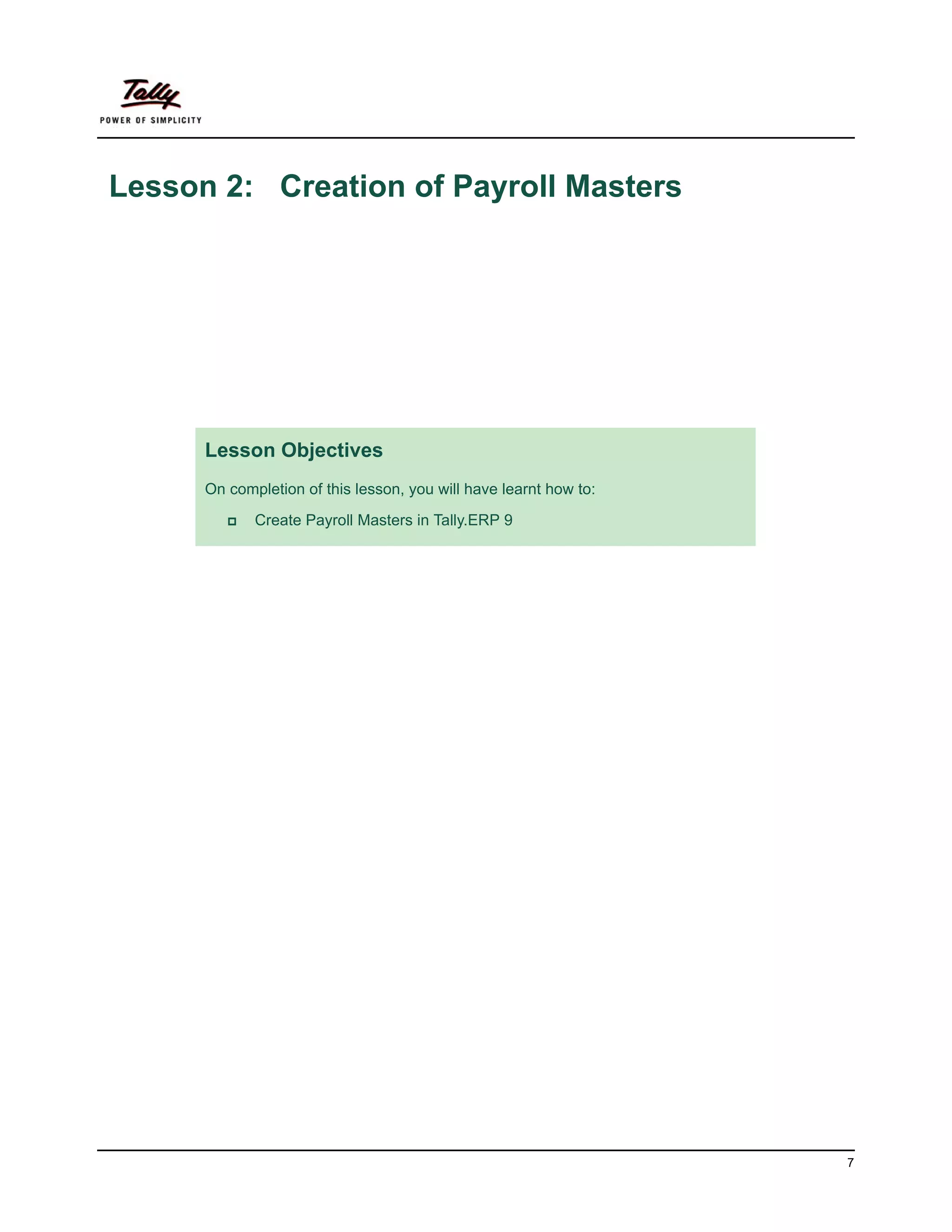Lesson 2: Creation of Payroll Masters




      Lesson Objectives
      On completion of this lesson, you will have learnt how to:

             Create Payroll Masters in Tally.ERP 9




                                                                   7
 