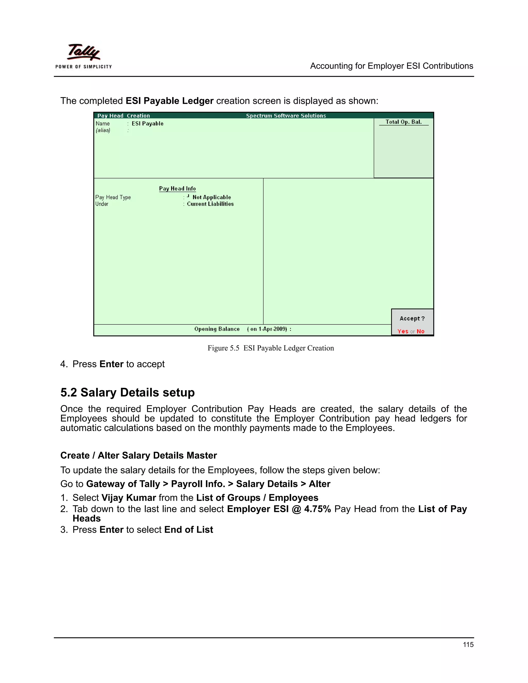 Accounting for Employer ESI Contributions



The completed ESI Payable Ledger creation screen is displayed as shown:




                                 Figure 5.5 ESI Payable Ledger Creation

4. Press Enter to accept


5.2 Salary Details setup
Once the required Employer Contribution Pay Heads are created, the salary details of the
Employees should be updated to constitute the Employer Contribution pay head ledgers for
automatic calculations based on the monthly payments made to the Employees.

Create / Alter Salary Details Master
To update the salary details for the Employees, follow the steps given below:
Go to Gateway of Tally > Payroll Info. > Salary Details > Alter
1. Select Vijay Kumar from the List of Groups / Employees
2. Tab down to the last line and select Employer ESI @ 4.75% Pay Head from the List of Pay
   Heads
3. Press Enter to select End of List




                                                                                                     115
 