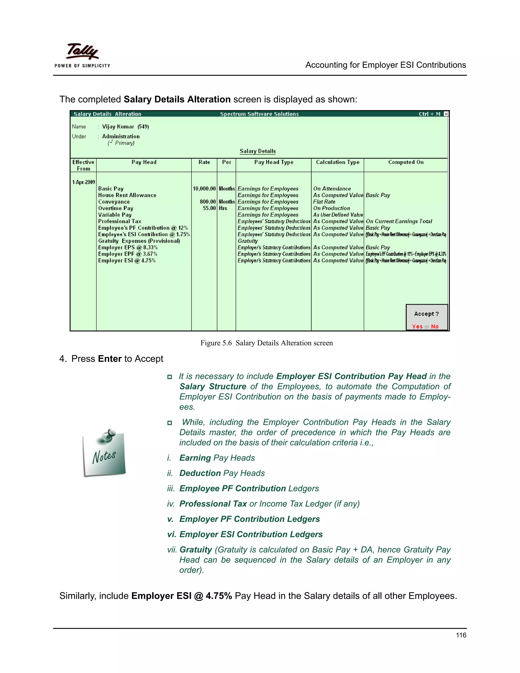 Accounting for Employer ESI Contributions



The completed Salary Details Alteration screen is displayed as shown:




                                   Figure 5.6 Salary Details Alteration screen

4. Press Enter to Accept
                              It is necessary to include Employer ESI Contribution Pay Head in the
                              Salary Structure of the Employees, to automate the Computation of
                              Employer ESI Contribution on the basis of payments made to Employ-
                              ees.
                               While, including the Employer Contribution Pay Heads in the Salary
                              Details master, the order of precedence in which the Pay Heads are
                              included on the basis of their calculation criteria i.e.,
                           i. Earning Pay Heads
                           ii. Deduction Pay Heads
                           iii. Employee PF Contribution Ledgers
                           iv. Professional Tax or Income Tax Ledger (if any)
                           v. Employer PF Contribution Ledgers
                           vi. Employer ESI Contribution Ledgers
                           vii. Gratuity (Gratuity is calculated on Basic Pay + DA, hence Gratuity Pay
                                Head can be sequenced in the Salary details of an Employer in any
                                order).


Similarly, include Employer ESI @ 4.75% Pay Head in the Salary details of all other Employees.



                                                                                                           116
 