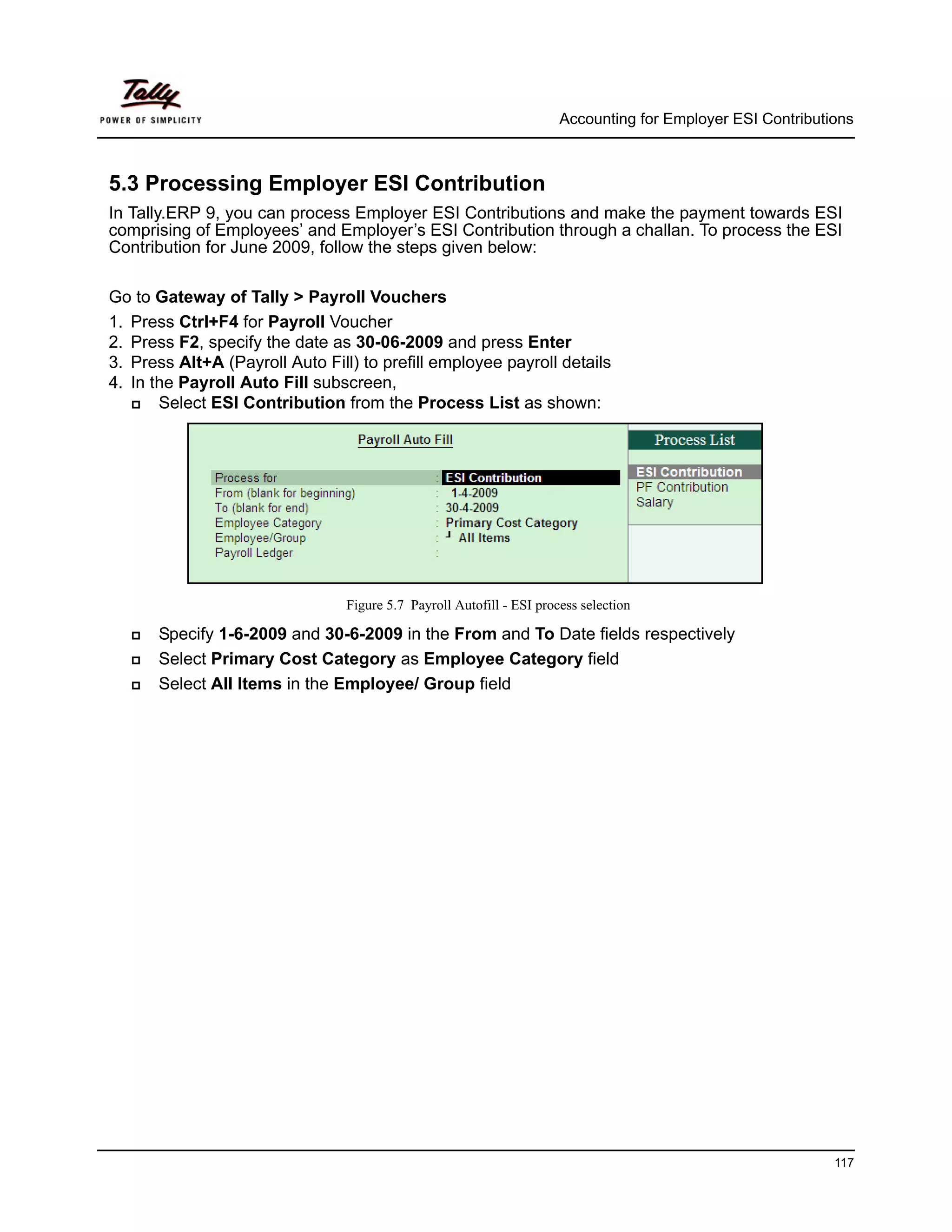 Accounting for Employer ESI Contributions



5.3 Processing Employer ESI Contribution
In Tally.ERP 9, you can process Employer ESI Contributions and make the payment towards ESI
comprising of Employees’ and Employer’s ESI Contribution through a challan. To process the ESI
Contribution for June 2009, follow the steps given below:

Go to Gateway of Tally > Payroll Vouchers
1. Press Ctrl+F4 for Payroll Voucher
2. Press F2, specify the date as 30-06-2009 and press Enter
3. Press Alt+A (Payroll Auto Fill) to prefill employee payroll details
4. In the Payroll Auto Fill subscreen,
       Select ESI Contribution from the Process List as shown:




                                 Figure 5.7 Payroll Autofill - ESI process selection

      Specify 1-6-2009 and 30-6-2009 in the From and To Date fields respectively
      Select Primary Cost Category as Employee Category field
      Select All Items in the Employee/ Group field




                                                                                                             117
 