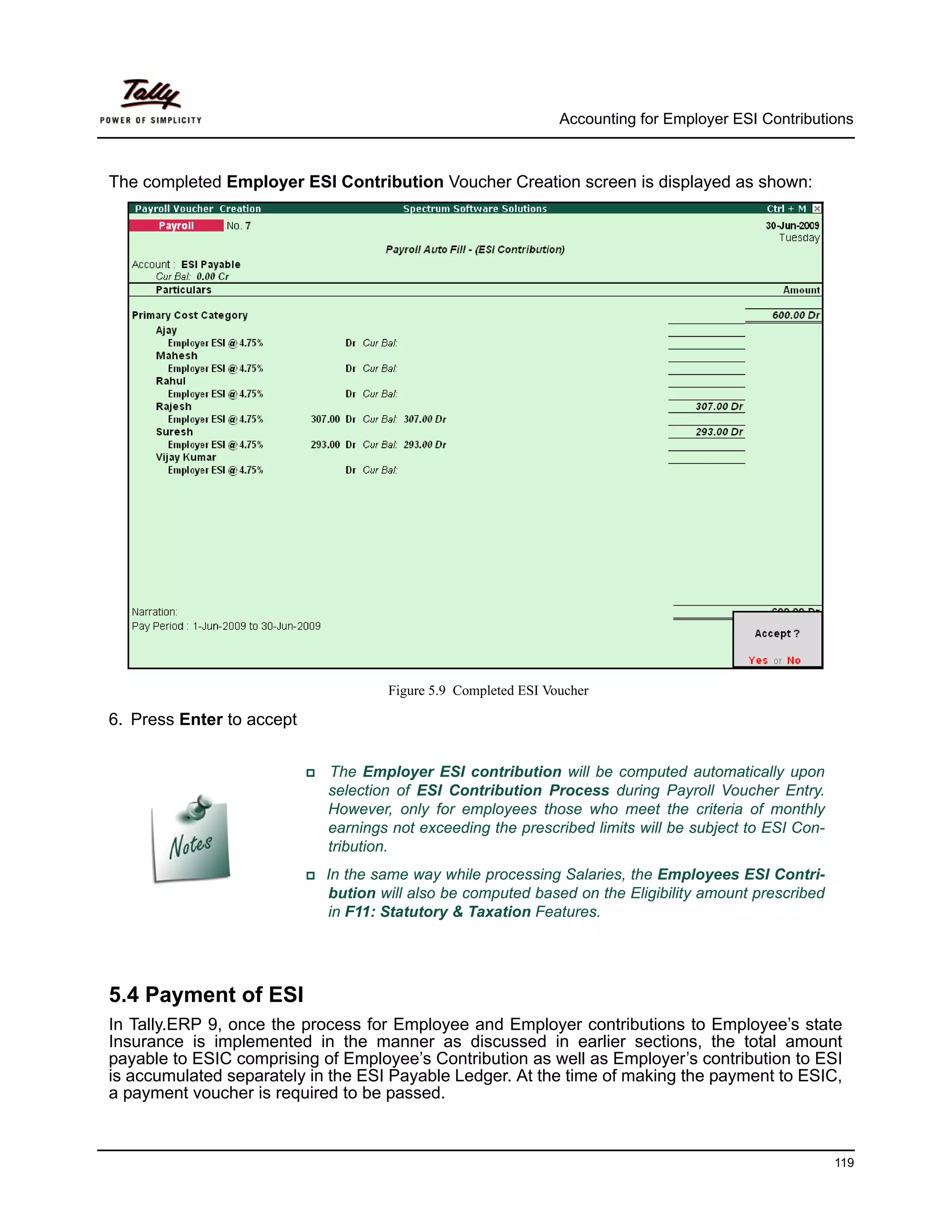 Accounting for Employer ESI Contributions



The completed Employer ESI Contribution Voucher Creation screen is displayed as shown:




                                    Figure 5.9 Completed ESI Voucher

6. Press Enter to accept


                            The Employer ESI contribution will be computed automatically upon
                            selection of ESI Contribution Process during Payroll Voucher Entry.
                            However, only for employees those who meet the criteria of monthly
                            earnings not exceeding the prescribed limits will be subject to ESI Con-
                            tribution.
                            In the same way while processing Salaries, the Employees ESI Contri-
                            bution will also be computed based on the Eligibility amount prescribed
                            in F11: Statutory & Taxation Features.




5.4 Payment of ESI
In Tally.ERP 9, once the process for Employee and Employer contributions to Employee’s state
Insurance is implemented in the manner as discussed in earlier sections, the total amount
payable to ESIC comprising of Employee’s Contribution as well as Employer’s contribution to ESI
is accumulated separately in the ESI Payable Ledger. At the time of making the payment to ESIC,
a payment voucher is required to be passed.



                                                                                                       119
 