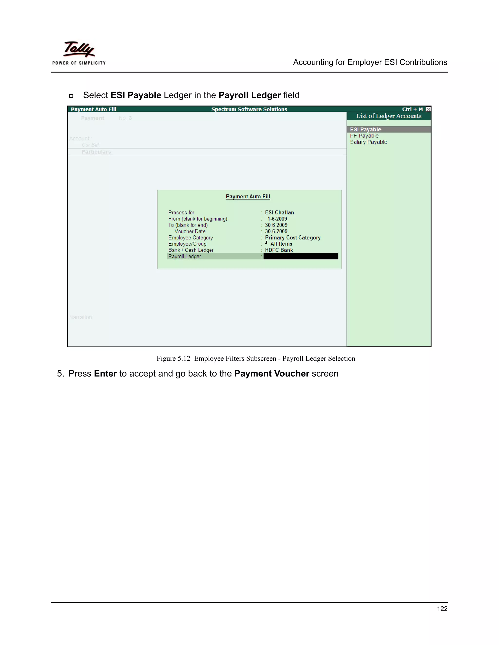 Accounting for Employer ESI Contributions



      Select ESI Payable Ledger in the Payroll Ledger field




                       Figure 5.12 Employee Filters Subscreen - Payroll Ledger Selection

5. Press Enter to accept and go back to the Payment Voucher screen




                                                                                                         122
 