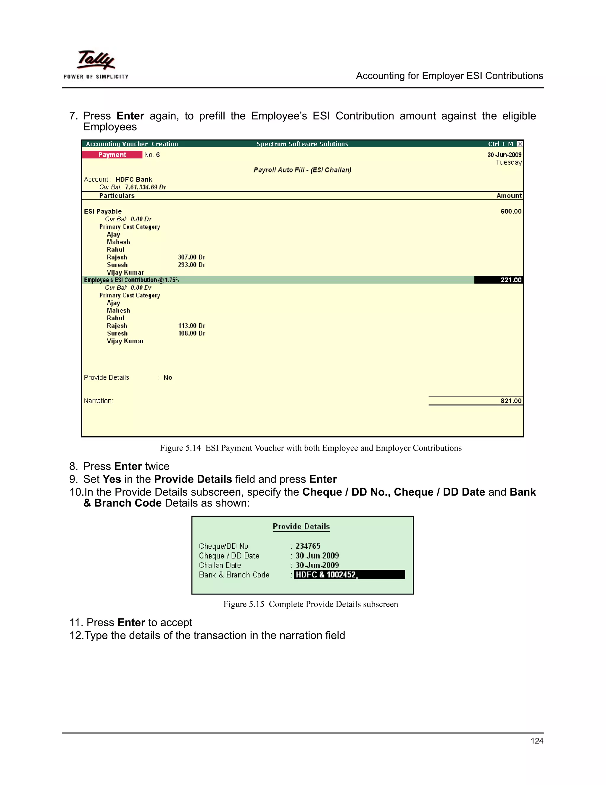 Accounting for Employer ESI Contributions



7. Press Enter again, to prefill the Employee’s ESI Contribution amount against the eligible
   Employees




                    Figure 5.14 ESI Payment Voucher with both Employee and Employer Contributions

8. Press Enter twice
9. Set Yes in the Provide Details field and press Enter
10.In the Provide Details subscreen, specify the Cheque / DD No., Cheque / DD Date and Bank
   & Branch Code Details as shown:




                                    Figure 5.15 Complete Provide Details subscreen

11. Press Enter to accept
12.Type the details of the transaction in the narration field




                                                                                                            124
 