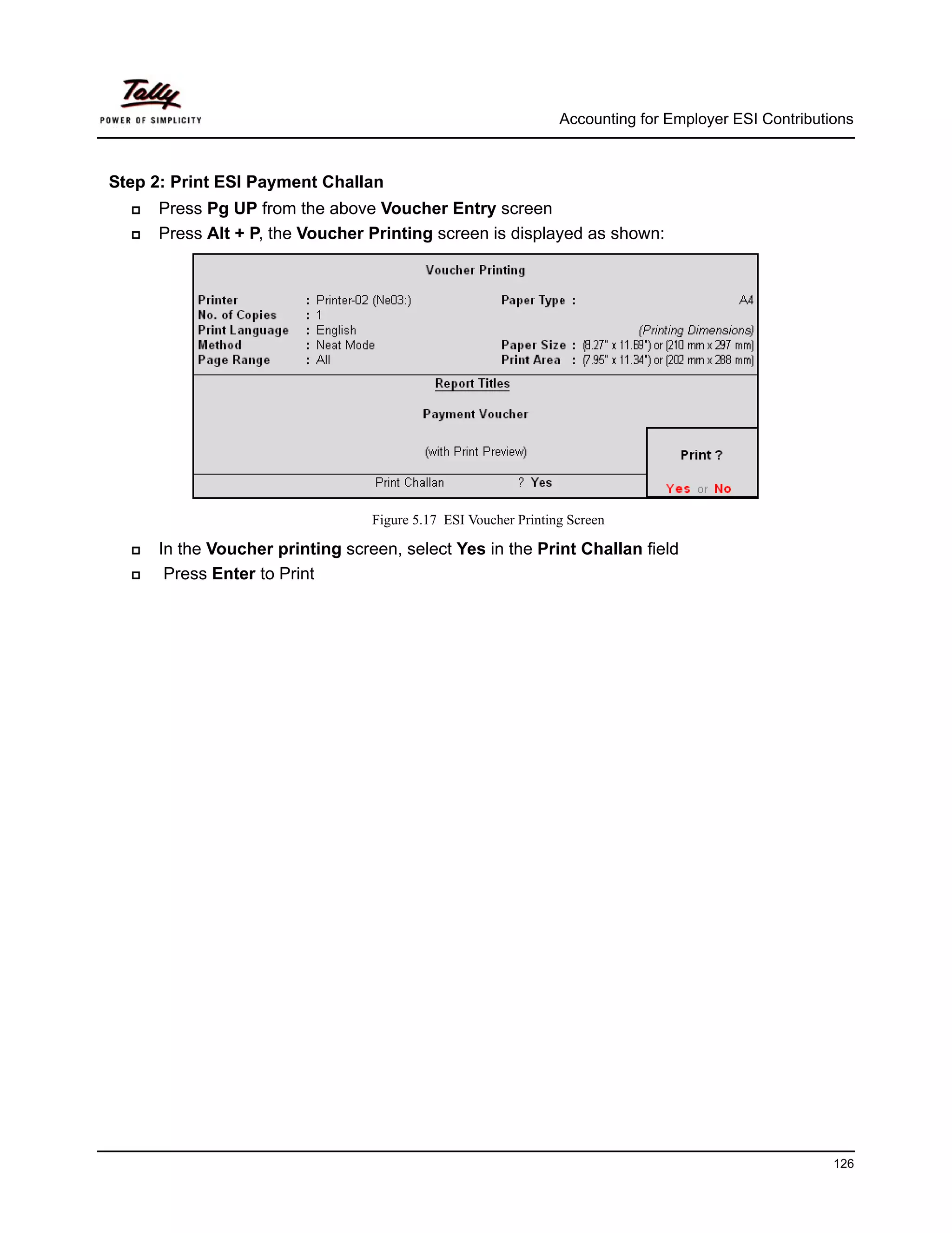 Accounting for Employer ESI Contributions



Step 2: Print ESI Payment Challan
     Press Pg UP from the above Voucher Entry screen
     Press Alt + P, the Voucher Printing screen is displayed as shown:




                                 Figure 5.17 ESI Voucher Printing Screen

     In the Voucher printing screen, select Yes in the Print Challan field
      Press Enter to Print




                                                                                                      126
 