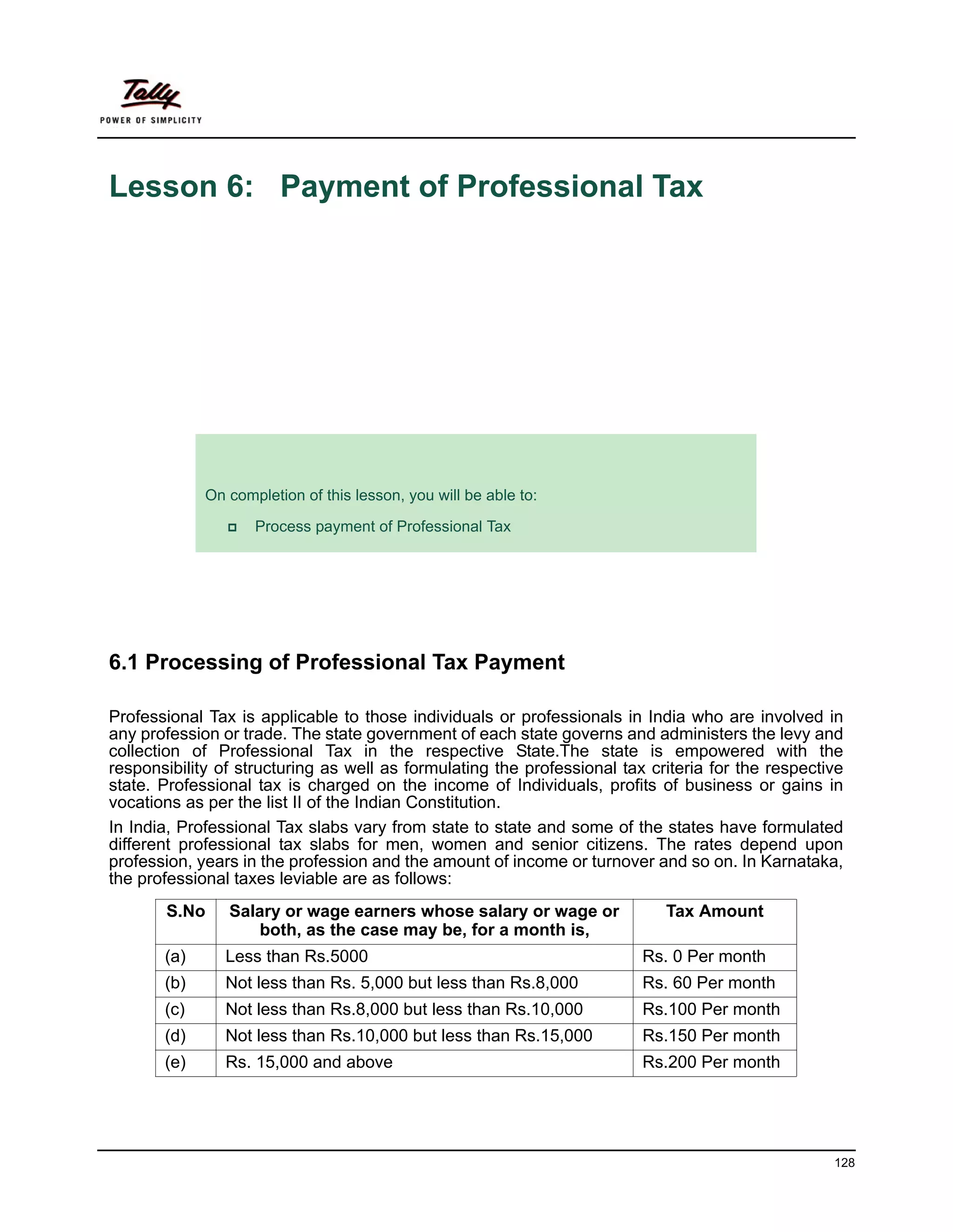 Lesson 6: Payment of Professional Tax




             Lesson Objectives
             On completion of this lesson, you will be able to:

                    Process payment of Professional Tax




6.1 Processing of Professional Tax Payment

Professional Tax is applicable to those individuals or professionals in India who are involved in
any profession or trade. The state government of each state governs and administers the levy and
collection of Professional Tax in the respective State.The state is empowered with the
responsibility of structuring as well as formulating the professional tax criteria for the respective
state. Professional tax is charged on the income of Individuals, profits of business or gains in
vocations as per the list II of the Indian Constitution.
In India, Professional Tax slabs vary from state to state and some of the states have formulated
different professional tax slabs for men, women and senior citizens. The rates depend upon
profession, years in the profession and the amount of income or turnover and so on. In Karnataka,
the professional taxes leviable are as follows:
       S.No     Salary or wage earners whose salary or wage or              Tax Amount
                    both, as the case may be, for a month is,
       (a)      Less than Rs.5000                                        Rs. 0 Per month
       (b)      Not less than Rs. 5,000 but less than Rs.8,000           Rs. 60 Per month
       (c)      Not less than Rs.8,000 but less than Rs.10,000           Rs.100 Per month
       (d)      Not less than Rs.10,000 but less than Rs.15,000          Rs.150 Per month
       (e)      Rs. 15,000 and above                                     Rs.200 Per month




                                                                                                   128
 