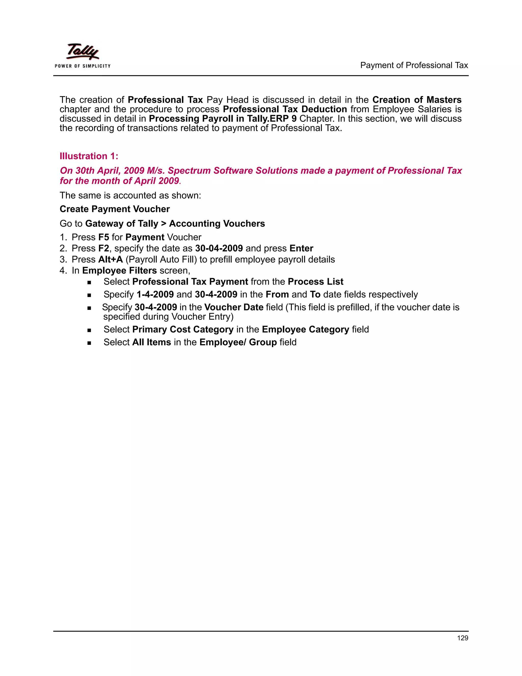 Payment of Professional Tax



The creation of Professional Tax Pay Head is discussed in detail in the Creation of Masters
chapter and the procedure to process Professional Tax Deduction from Employee Salaries is
discussed in detail in Processing Payroll in Tally.ERP 9 Chapter. In this section, we will discuss
the recording of transactions related to payment of Professional Tax.


Illustration 1:
On 30th April, 2009 M/s. Spectrum Software Solutions made a payment of Professional Tax
for the month of April 2009.
The same is accounted as shown:
Create Payment Voucher
Go to Gateway of Tally > Accounting Vouchers
1. Press F5 for Payment Voucher
2. Press F2, specify the date as 30-04-2009 and press Enter
3. Press Alt+A (Payroll Auto Fill) to prefill employee payroll details
4. In Employee Filters screen,
          Select Professional Tax Payment from the Process List
          Specify 1-4-2009 and 30-4-2009 in the From and To date fields respectively
          Specify 30-4-2009 in the Voucher Date field (This field is prefilled, if the voucher date is
          specified during Voucher Entry)
          Select Primary Cost Category in the Employee Category field
          Select All Items in the Employee/ Group field




                                                                                                     129
 