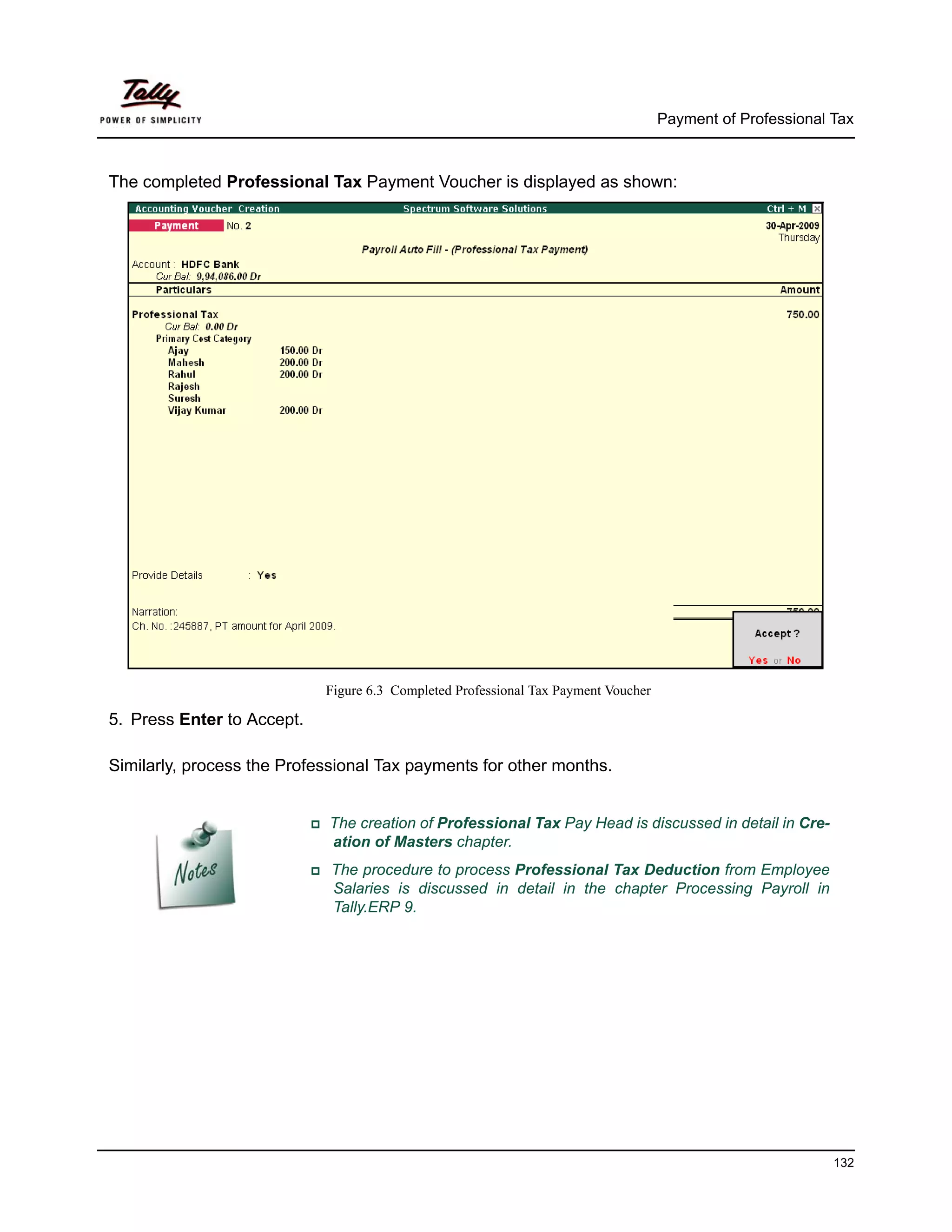 Payment of Professional Tax



The completed Professional Tax Payment Voucher is displayed as shown:




                            Figure 6.3 Completed Professional Tax Payment Voucher

5. Press Enter to Accept.

Similarly, process the Professional Tax payments for other months.


                            The creation of Professional Tax Pay Head is discussed in detail in Cre-
                            ation of Masters chapter.
                             The procedure to process Professional Tax Deduction from Employee
                             Salaries is discussed in detail in the chapter Processing Payroll in
                             Tally.ERP 9.




                                                                                                            132
 