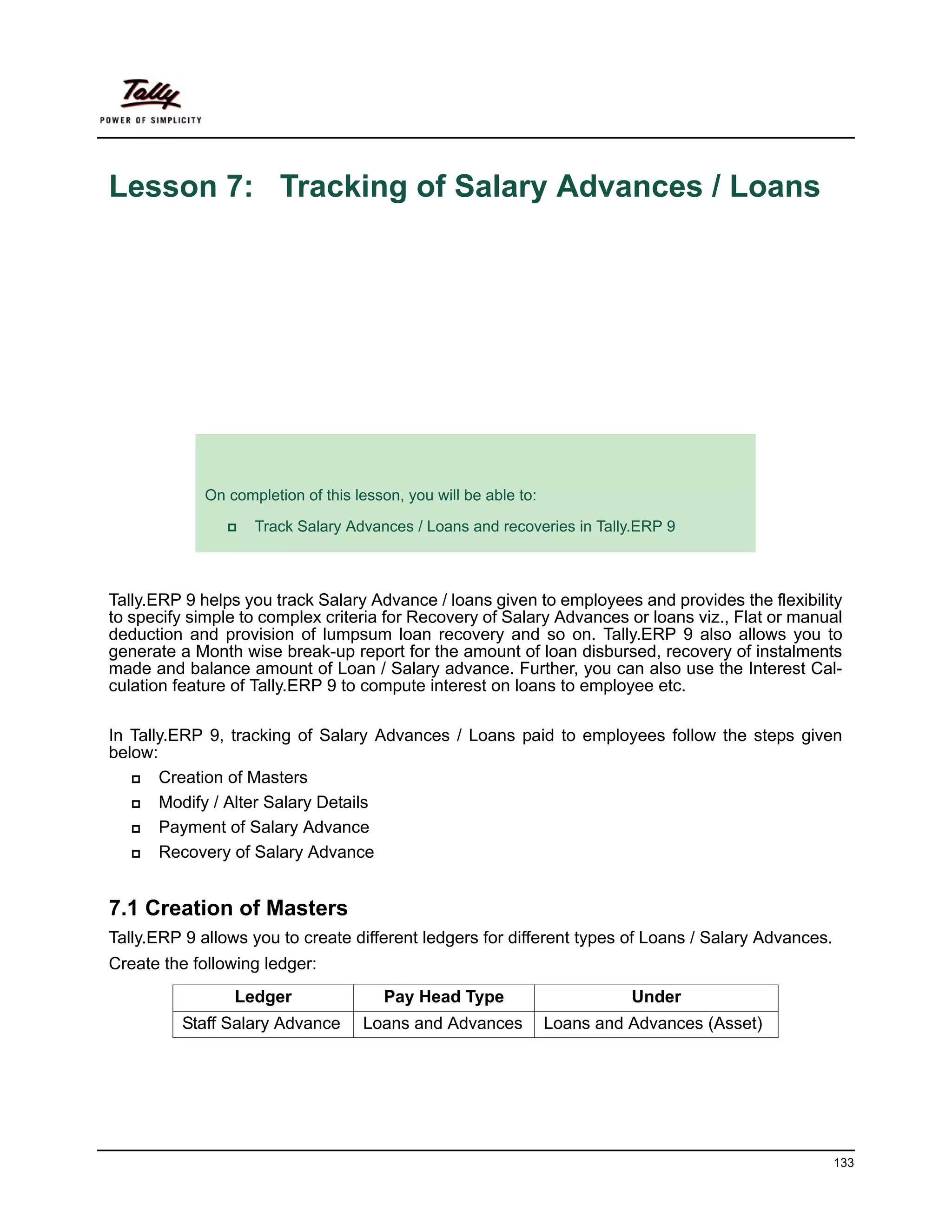 Lesson 7: Tracking of Salary Advances / Loans




             Lesson Objectives
             On completion of this lesson, you will be able to:

                    Track Salary Advances / Loans and recoveries in Tally.ERP 9



Tally.ERP 9 helps you track Salary Advance / loans given to employees and provides the flexibility
to specify simple to complex criteria for Recovery of Salary Advances or loans viz., Flat or manual
deduction and provision of lumpsum loan recovery and so on. Tally.ERP 9 also allows you to
generate a Month wise break-up report for the amount of loan disbursed, recovery of instalments
made and balance amount of Loan / Salary advance. Further, you can also use the Interest Cal-
culation feature of Tally.ERP 9 to compute interest on loans to employee etc.

In Tally.ERP 9, tracking of Salary Advances / Loans paid to employees follow the steps given
below:
       Creation of Masters
       Modify / Alter Salary Details
       Payment of Salary Advance
       Recovery of Salary Advance


7.1 Creation of Masters
Tally.ERP 9 allows you to create different ledgers for different types of Loans / Salary Advances.
Create the following ledger:
                 Ledger                Pay Head Type                        Under
         Staff Salary Advance       Loans and Advances            Loans and Advances (Asset)




                                                                                                     133
 