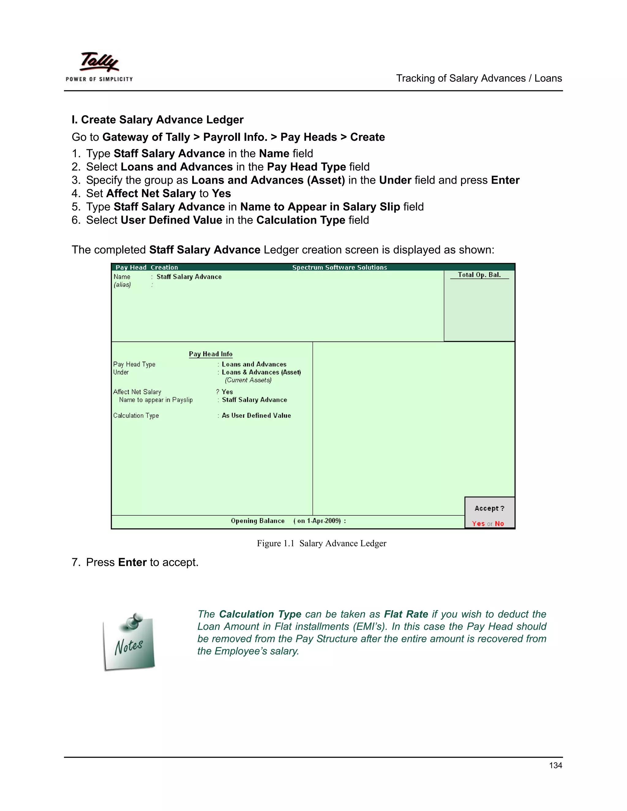 Tracking of Salary Advances / Loans



I. Create Salary Advance Ledger
Go to Gateway of Tally > Payroll Info. > Pay Heads > Create
1. Type Staff Salary Advance in the Name field
2. Select Loans and Advances in the Pay Head Type field
3. Specify the group as Loans and Advances (Asset) in the Under field and press Enter
4. Set Affect Net Salary to Yes
5. Type Staff Salary Advance in Name to Appear in Salary Slip field
6. Select User Defined Value in the Calculation Type field

The completed Staff Salary Advance Ledger creation screen is displayed as shown:




                                    Figure 1.1 Salary Advance Ledger

7. Press Enter to accept.



                        The Calculation Type can be taken as Flat Rate if you wish to deduct the
                        Loan Amount in Flat installments (EMI’s). In this case the Pay Head should
                        be removed from the Pay Structure after the entire amount is recovered from
                        the Employee’s salary.




                                                                                                       134
 