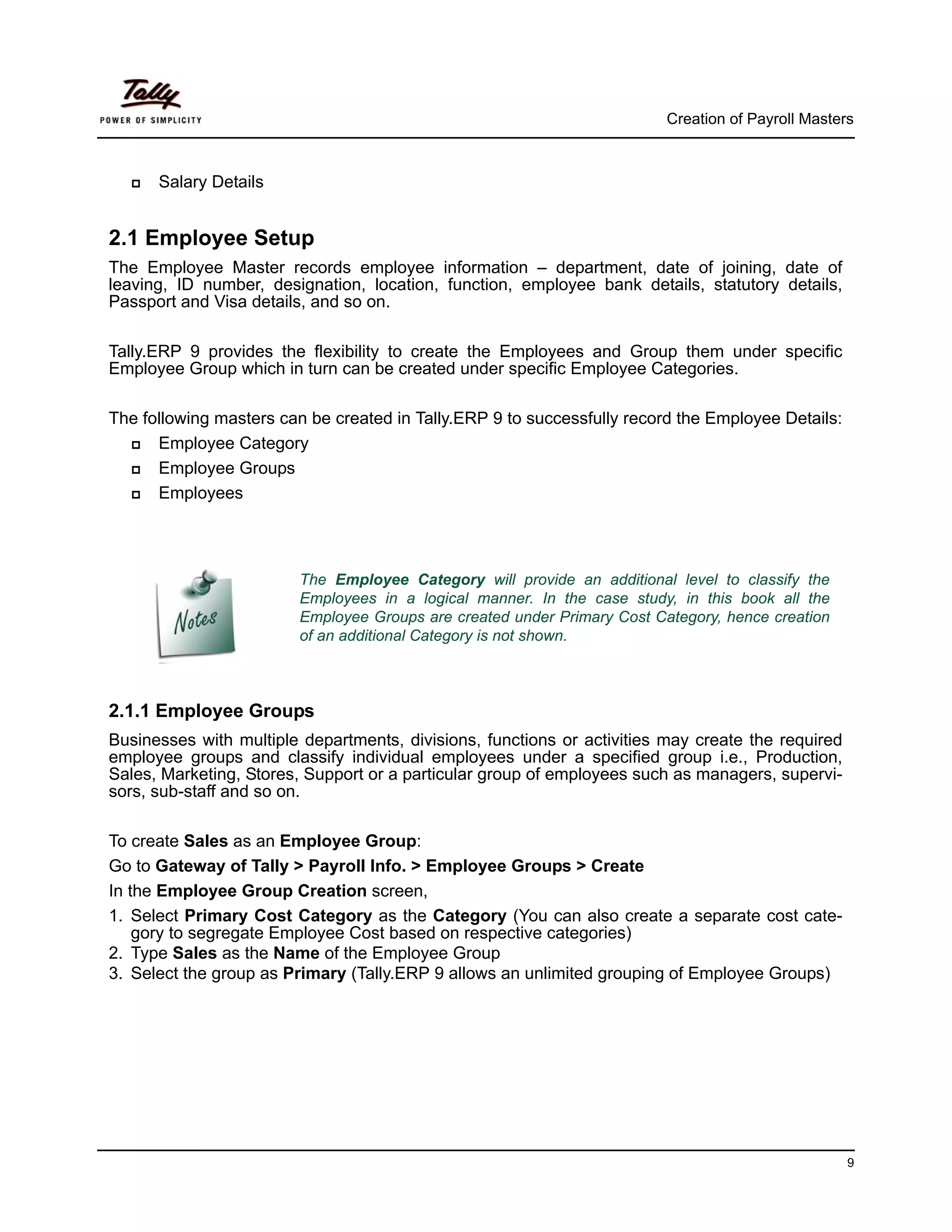 Creation of Payroll Masters



      Salary Details


2.1 Employee Setup
The Employee Master records employee information – department, date of joining, date of
leaving, ID number, designation, location, function, employee bank details, statutory details,
Passport and Visa details, and so on.

Tally.ERP 9 provides the flexibility to create the Employees and Group them under specific
Employee Group which in turn can be created under specific Employee Categories.

The following masters can be created in Tally.ERP 9 to successfully record the Employee Details:
      Employee Category
      Employee Groups
      Employees




                        The Employee Category will provide an additional level to classify the
                        Employees in a logical manner. In the case study, in this book all the
                        Employee Groups are created under Primary Cost Category, hence creation
                        of an additional Category is not shown.



2.1.1 Employee Groups
Businesses with multiple departments, divisions, functions or activities may create the required
employee groups and classify individual employees under a specified group i.e., Production,
Sales, Marketing, Stores, Support or a particular group of employees such as managers, supervi-
sors, sub-staff and so on.

To create Sales as an Employee Group:
Go to Gateway of Tally > Payroll Info. > Employee Groups > Create
In the Employee Group Creation screen,
1. Select Primary Cost Category as the Category (You can also create a separate cost cate-
    gory to segregate Employee Cost based on respective categories)
2. Type Sales as the Name of the Employee Group
3. Select the group as Primary (Tally.ERP 9 allows an unlimited grouping of Employee Groups)




                                                                                                   9
 