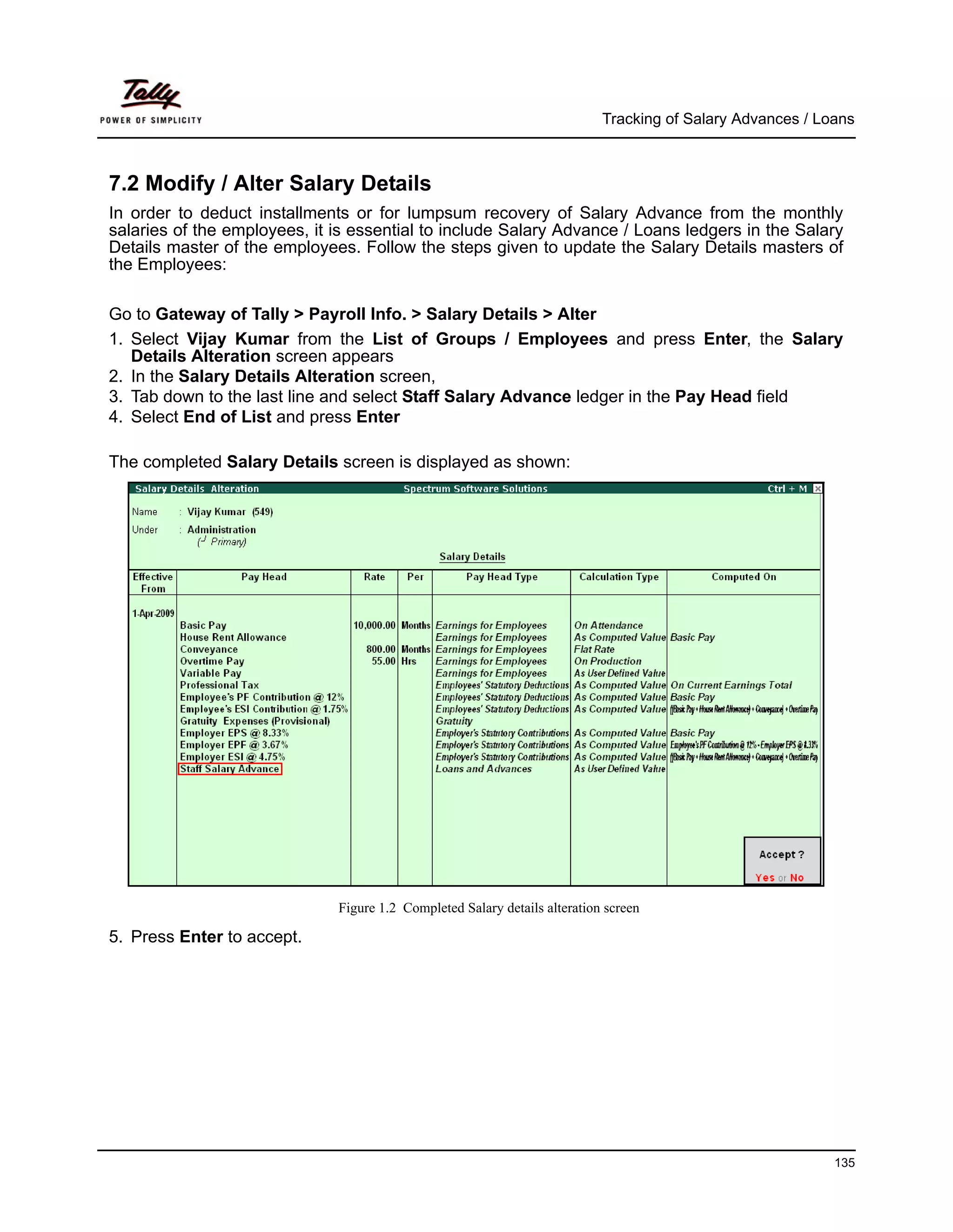 Tracking of Salary Advances / Loans



7.2 Modify / Alter Salary Details
In order to deduct installments or for lumpsum recovery of Salary Advance from the monthly
salaries of the employees, it is essential to include Salary Advance / Loans ledgers in the Salary
Details master of the employees. Follow the steps given to update the Salary Details masters of
the Employees:

Go to Gateway of Tally > Payroll Info. > Salary Details > Alter
1. Select Vijay Kumar from the List of Groups / Employees and press Enter, the Salary
   Details Alteration screen appears
2. In the Salary Details Alteration screen,
3. Tab down to the last line and select Staff Salary Advance ledger in the Pay Head field
4. Select End of List and press Enter

The completed Salary Details screen is displayed as shown:




                              Figure 1.2 Completed Salary details alteration screen

5. Press Enter to accept.




                                                                                                            135
 