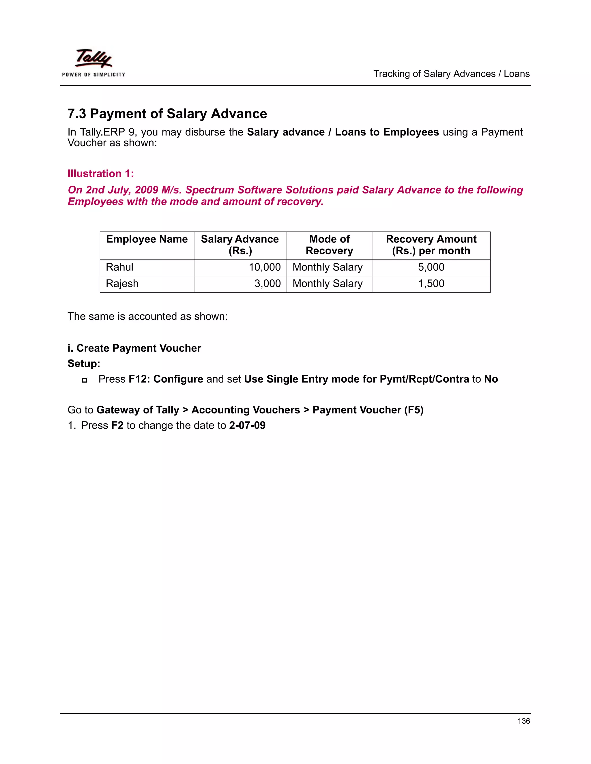 Tracking of Salary Advances / Loans



7.3 Payment of Salary Advance
In Tally.ERP 9, you may disburse the Salary advance / Loans to Employees using a Payment
Voucher as shown:

Illustration 1:
On 2nd July, 2009 M/s. Spectrum Software Solutions paid Salary Advance to the following
Employees with the mode and amount of recovery.


        Employee Name     Salary Advance      Mode of          Recovery Amount
                               (Rs.)          Recovery          (Rs.) per month
        Rahul                      10,000   Monthly Salary            5,000
        Rajesh                      3,000   Monthly Salary            1,500


The same is accounted as shown:


i. Create Payment Voucher
Setup:
       Press F12: Configure and set Use Single Entry mode for Pymt/Rcpt/Contra to No

Go to Gateway of Tally > Accounting Vouchers > Payment Voucher (F5)
1. Press F2 to change the date to 2-07-09




                                                                                             136
 