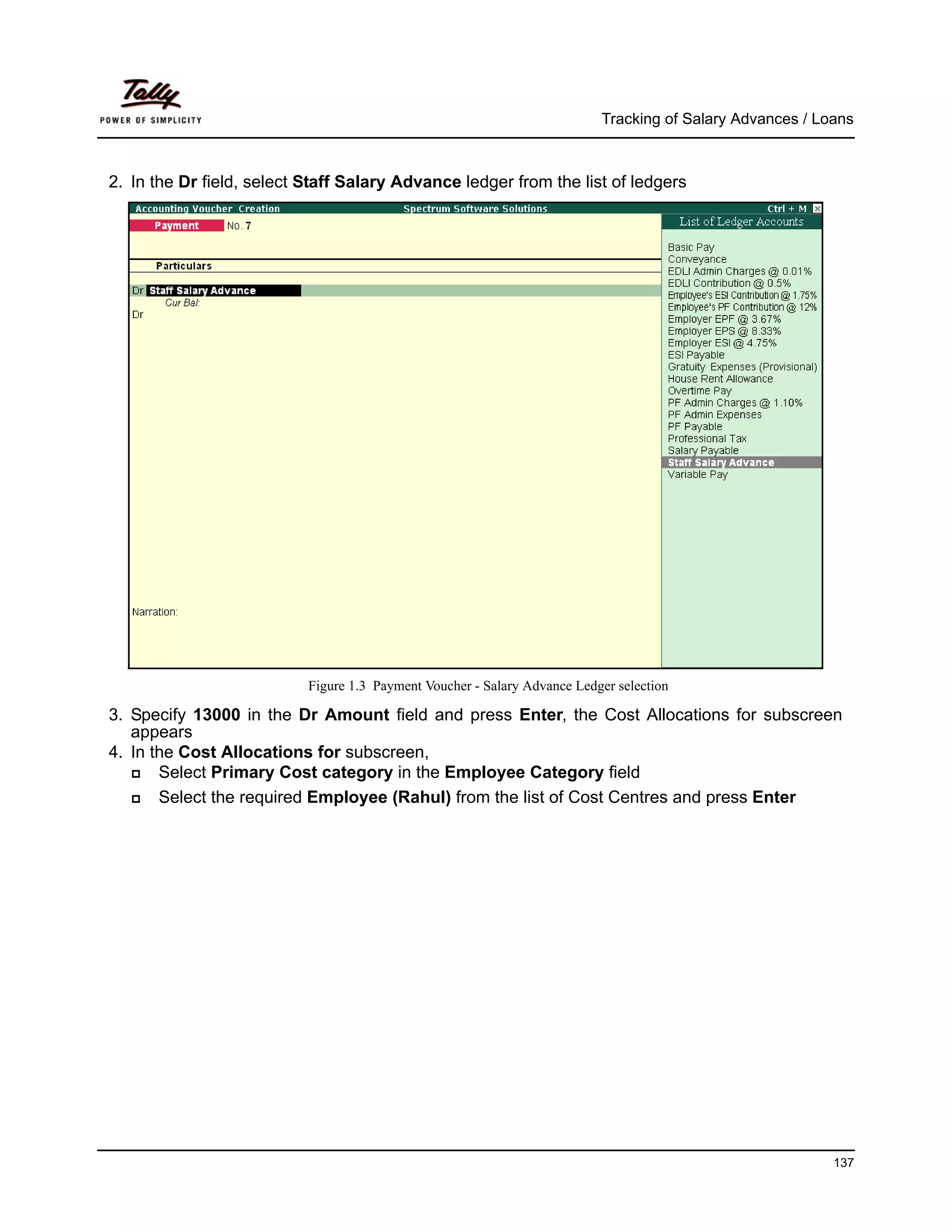 Tracking of Salary Advances / Loans



2. In the Dr field, select Staff Salary Advance ledger from the list of ledgers




                           Figure 1.3 Payment Voucher - Salary Advance Ledger selection

3. Specify 13000 in the Dr Amount field and press Enter, the Cost Allocations for subscreen
   appears
4. In the Cost Allocations for subscreen,
       Select Primary Cost category in the Employee Category field
       Select the required Employee (Rahul) from the list of Cost Centres and press Enter




                                                                                                           137
 