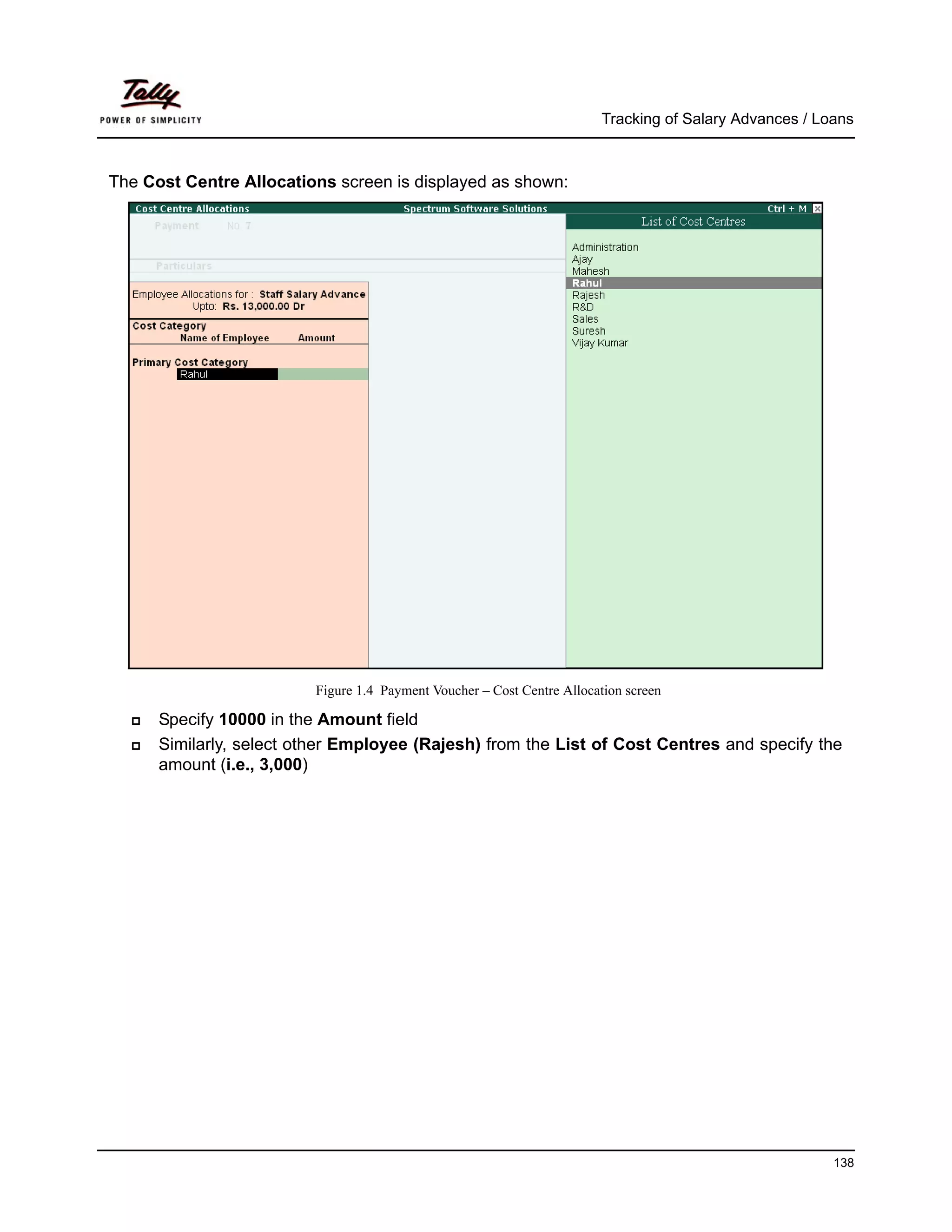 Tracking of Salary Advances / Loans



The Cost Centre Allocations screen is displayed as shown:




                         Figure 1.4 Payment Voucher – Cost Centre Allocation screen

      Specify 10000 in the Amount field
      Similarly, select other Employee (Rajesh) from the List of Cost Centres and specify the
      amount (i.e., 3,000)




                                                                                                        138
 