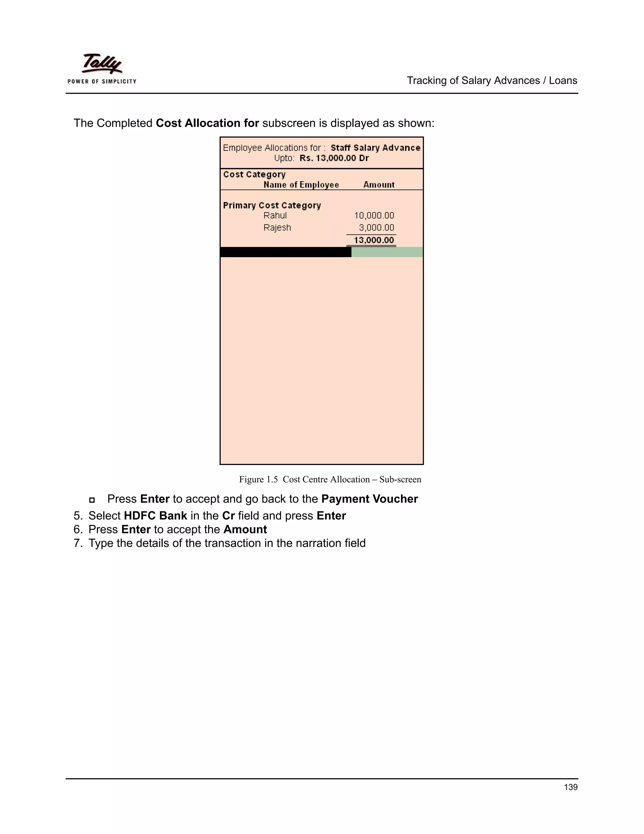 Tracking of Salary Advances / Loans



The Completed Cost Allocation for subscreen is displayed as shown:




                              Figure 1.5 Cost Centre Allocation – Sub-screen

      Press Enter to accept and go back to the Payment Voucher
5. Select HDFC Bank in the Cr field and press Enter
6. Press Enter to accept the Amount
7. Type the details of the transaction in the narration field




                                                                                                        139
 