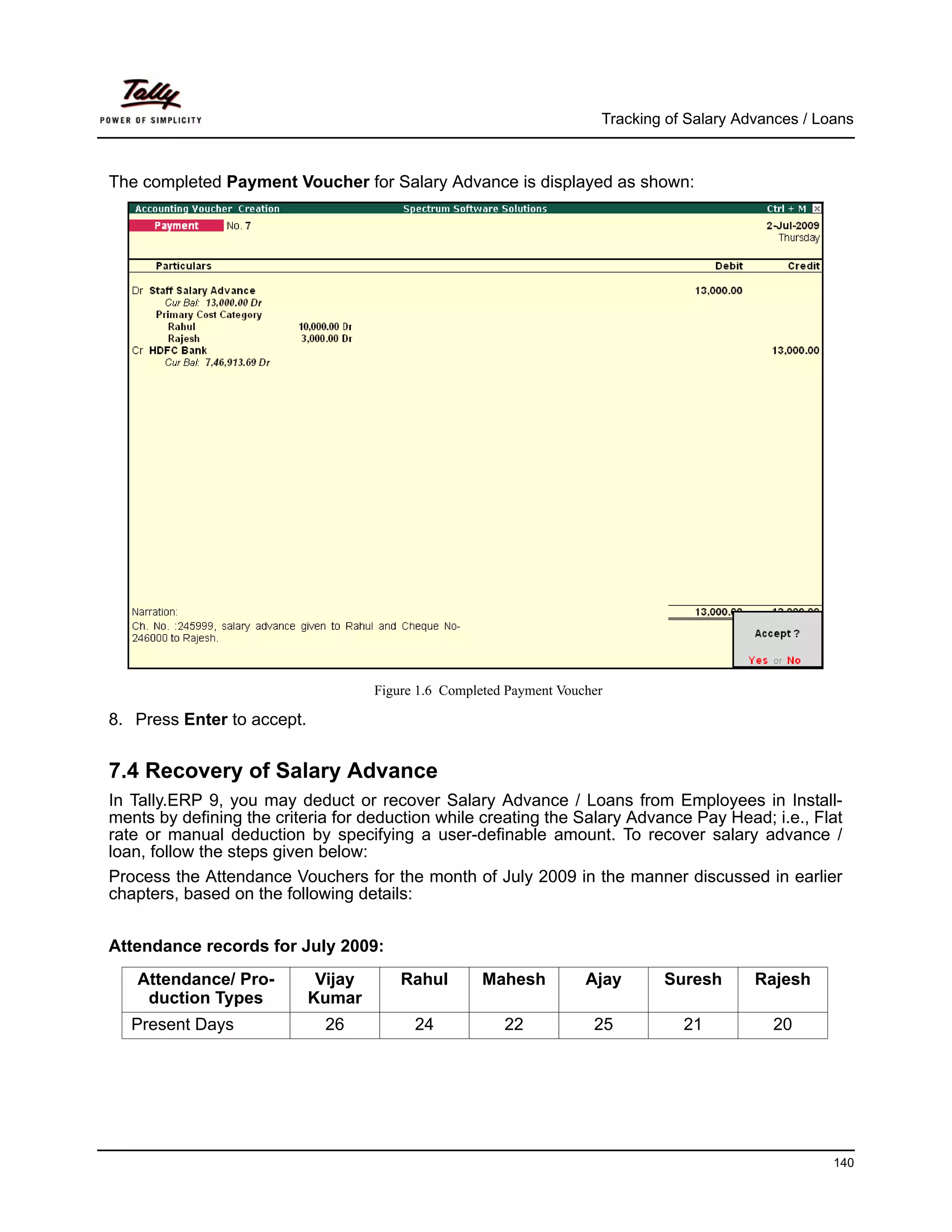 Tracking of Salary Advances / Loans



The completed Payment Voucher for Salary Advance is displayed as shown:




                                     Figure 1.6 Completed Payment Voucher

8. Press Enter to accept.


7.4 Recovery of Salary Advance
In Tally.ERP 9, you may deduct or recover Salary Advance / Loans from Employees in Install-
ments by defining the criteria for deduction while creating the Salary Advance Pay Head; i.e., Flat
rate or manual deduction by specifying a user-definable amount. To recover salary advance /
loan, follow the steps given below:
Process the Attendance Vouchers for the month of July 2009 in the manner discussed in earlier
chapters, based on the following details:


Attendance records for July 2009:
   Attendance/ Pro-          Vijay       Rahul        Mahesh          Ajay      Suresh       Rajesh
    duction Types           Kumar
   Present Days              26            24            22            25          21          20




                                                                                                        140
 