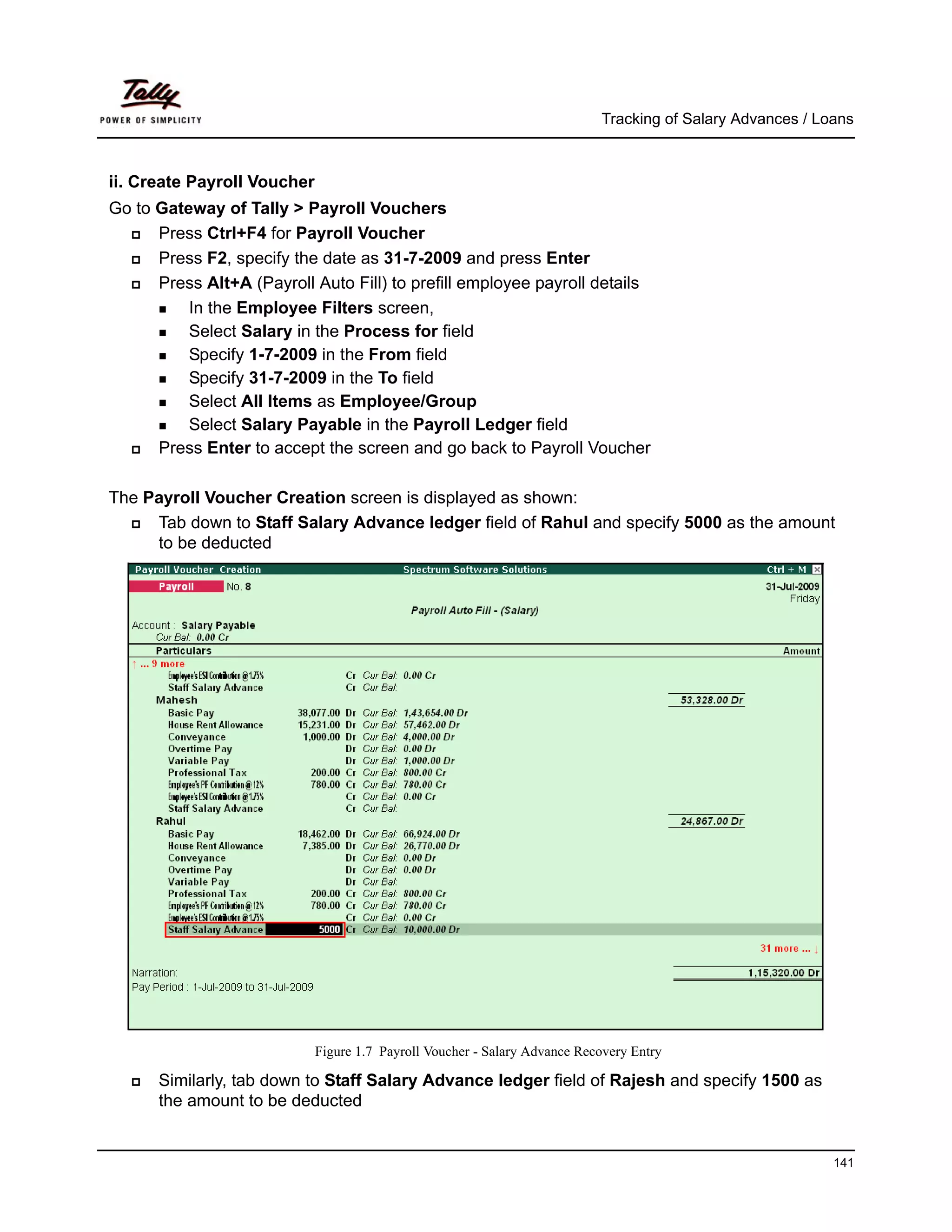 Tracking of Salary Advances / Loans



ii. Create Payroll Voucher
Go to Gateway of Tally > Payroll Vouchers
      Press Ctrl+F4 for Payroll Voucher
      Press F2, specify the date as 31-7-2009 and press Enter
      Press Alt+A (Payroll Auto Fill) to prefill employee payroll details
          In the Employee Filters screen,
          Select Salary in the Process for field
          Specify 1-7-2009 in the From field
          Specify 31-7-2009 in the To field
          Select All Items as Employee/Group
          Select Salary Payable in the Payroll Ledger field
      Press Enter to accept the screen and go back to Payroll Voucher

The Payroll Voucher Creation screen is displayed as shown:
     Tab down to Staff Salary Advance ledger field of Rahul and specify 5000 as the amount
     to be deducted




                             Figure 1.7 Payroll Voucher - Salary Advance Recovery Entry

      Similarly, tab down to Staff Salary Advance ledger field of Rajesh and specify 1500 as
      the amount to be deducted


                                                                                                            141
 