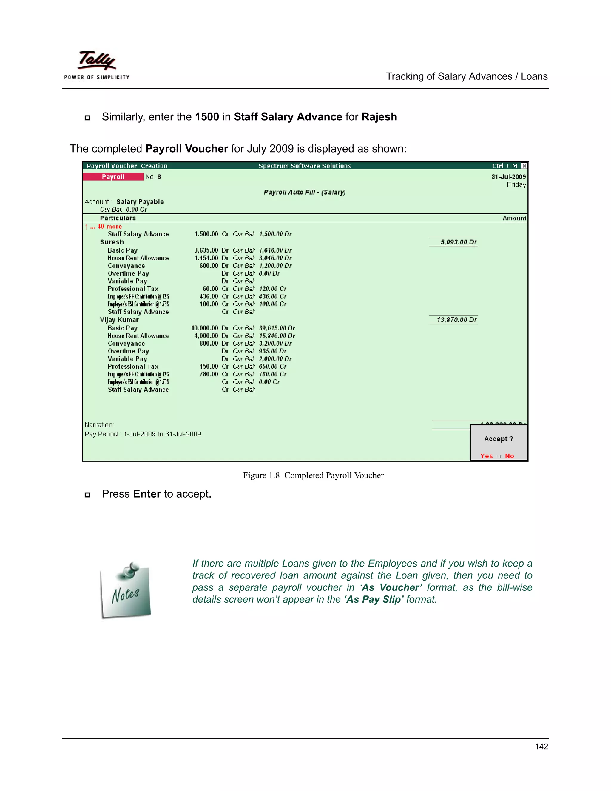 Tracking of Salary Advances / Loans



      Similarly, enter the 1500 in Staff Salary Advance for Rajesh

The completed Payroll Voucher for July 2009 is displayed as shown:




                                   Figure 1.8 Completed Payroll Voucher

      Press Enter to accept.




                        If there are multiple Loans given to the Employees and if you wish to keep a
                        track of recovered loan amount against the Loan given, then you need to
                        pass a separate payroll voucher in ‘As Voucher’ format, as the bill-wise
                        details screen won’t appear in the ‘As Pay Slip’ format.




                                                                                                          142
 