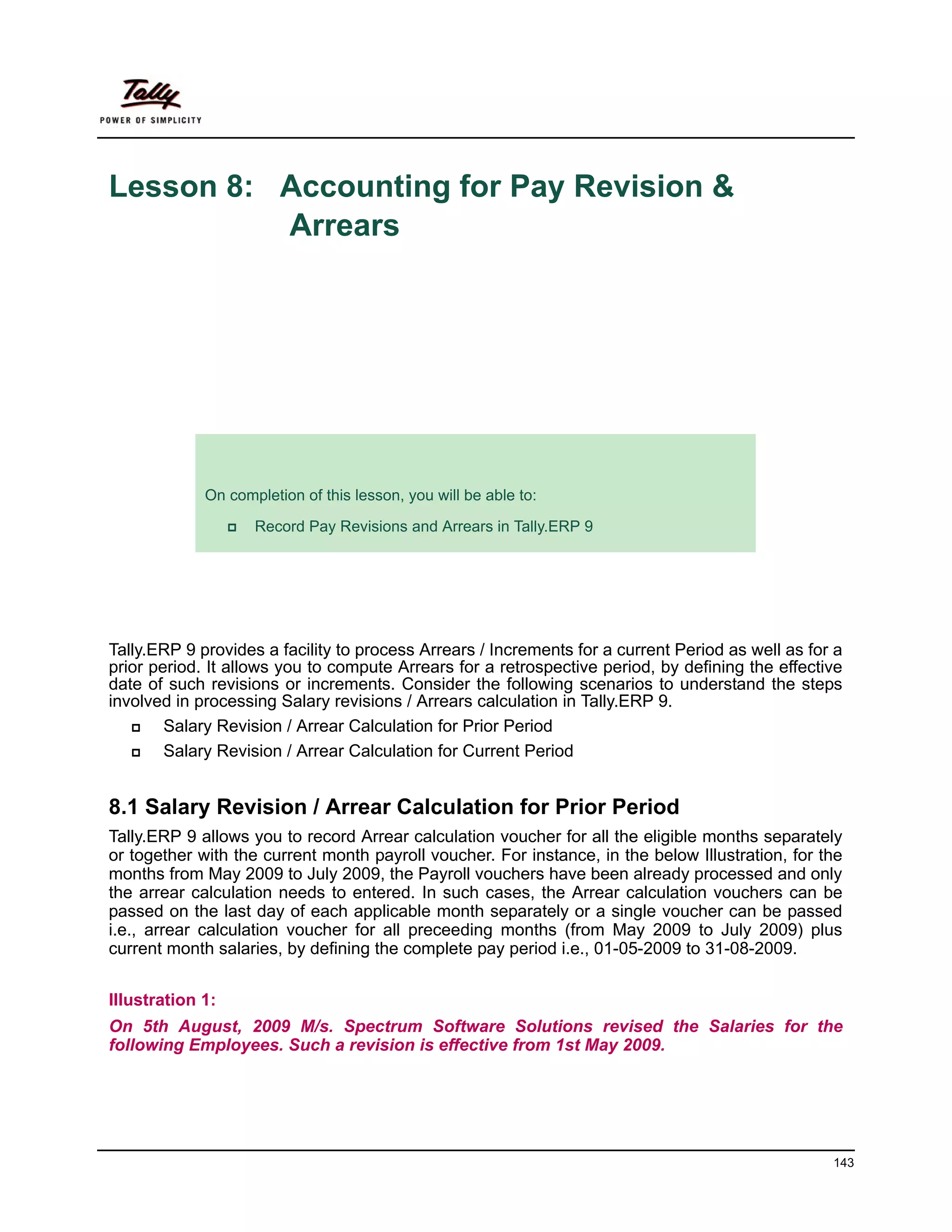 Lesson 8: Accounting for Pay Revision &
          Arrears




             Lesson Objectives
             On completion of this lesson, you will be able to:

                    Record Pay Revisions and Arrears in Tally.ERP 9




Tally.ERP 9 provides a facility to process Arrears / Increments for a current Period as well as for a
prior period. It allows you to compute Arrears for a retrospective period, by defining the effective
date of such revisions or increments. Consider the following scenarios to understand the steps
involved in processing Salary revisions / Arrears calculation in Tally.ERP 9.
        Salary Revision / Arrear Calculation for Prior Period
        Salary Revision / Arrear Calculation for Current Period


8.1 Salary Revision / Arrear Calculation for Prior Period
Tally.ERP 9 allows you to record Arrear calculation voucher for all the eligible months separately
or together with the current month payroll voucher. For instance, in the below Illustration, for the
months from May 2009 to July 2009, the Payroll vouchers have been already processed and only
the arrear calculation needs to entered. In such cases, the Arrear calculation vouchers can be
passed on the last day of each applicable month separately or a single voucher can be passed
i.e., arrear calculation voucher for all preceeding months (from May 2009 to July 2009) plus
current month salaries, by defining the complete pay period i.e., 01-05-2009 to 31-08-2009.


Illustration 1:
On 5th August, 2009 M/s. Spectrum Software Solutions revised the Salaries for the
following Employees. Such a revision is effective from 1st May 2009.




                                                                                                   143
 