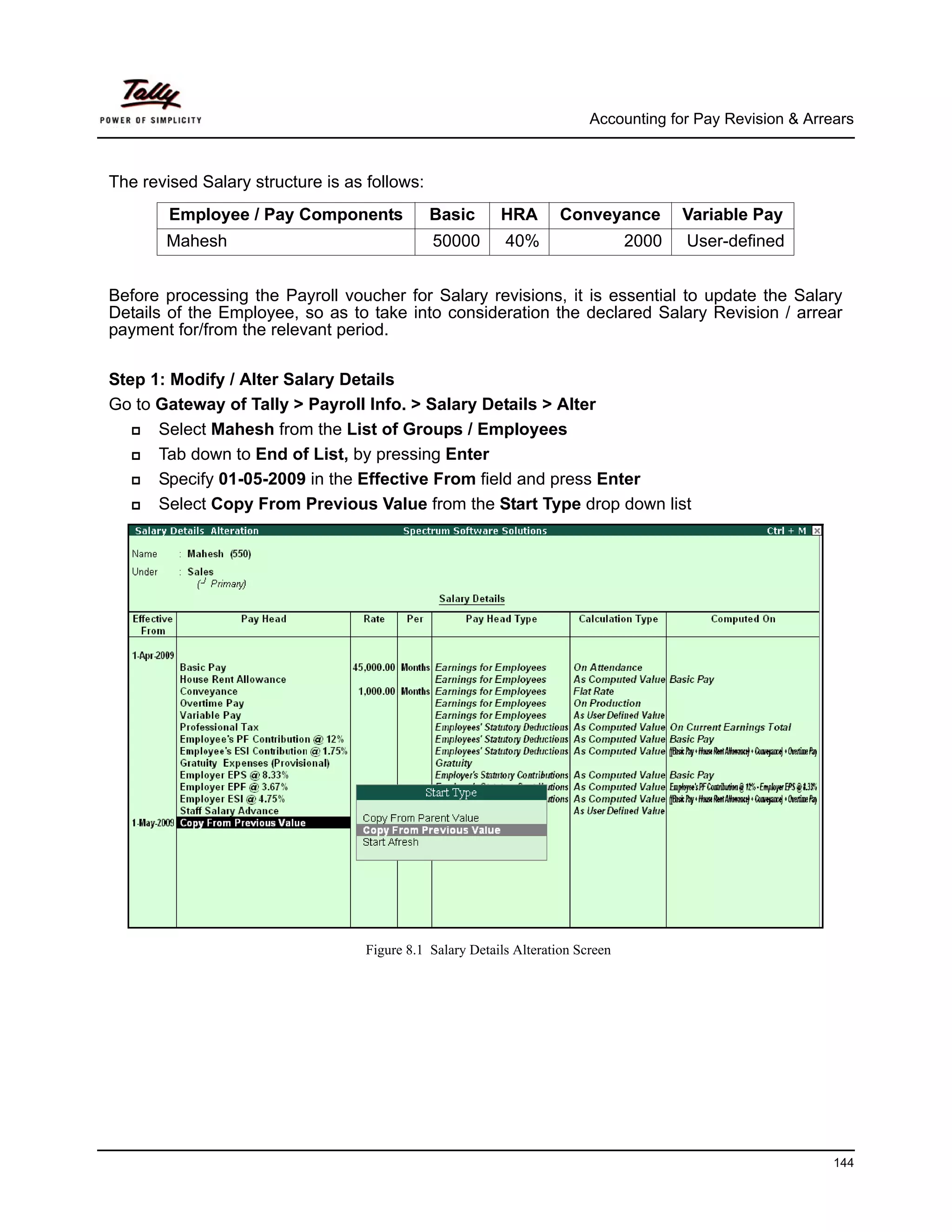 Accounting for Pay Revision & Arrears



The revised Salary structure is as follows:
        Employee / Pay Components             Basic       HRA        Conveyance         Variable Pay
       Mahesh                                 50000        40%                   2000   User-defined


Before processing the Payroll voucher for Salary revisions, it is essential to update the Salary
Details of the Employee, so as to take into consideration the declared Salary Revision / arrear
payment for/from the relevant period.

Step 1: Modify / Alter Salary Details
Go to Gateway of Tally > Payroll Info. > Salary Details > Alter
      Select Mahesh from the List of Groups / Employees
      Tab down to End of List, by pressing Enter
      Specify 01-05-2009 in the Effective From field and press Enter
      Select Copy From Previous Value from the Start Type drop down list




                                   Figure 8.1 Salary Details Alteration Screen




                                                                                                            144
 