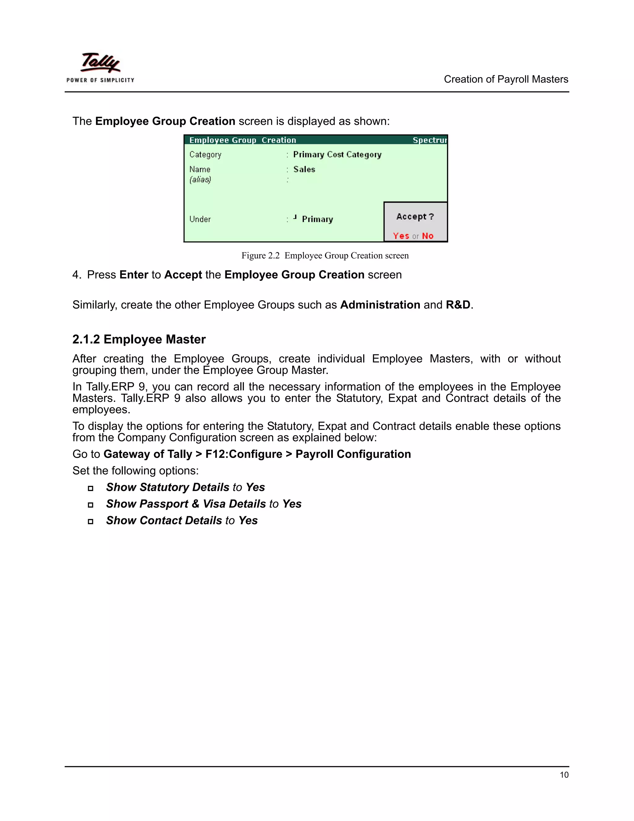 Creation of Payroll Masters



The Employee Group Creation screen is displayed as shown:




                                 Figure 2.2 Employee Group Creation screen

4. Press Enter to Accept the Employee Group Creation screen

Similarly, create the other Employee Groups such as Administration and R&D.


2.1.2 Employee Master
After creating the Employee Groups, create individual Employee Masters, with or without
grouping them, under the Employee Group Master.
In Tally.ERP 9, you can record all the necessary information of the employees in the Employee
Masters. Tally.ERP 9 also allows you to enter the Statutory, Expat and Contract details of the
employees.
To display the options for entering the Statutory, Expat and Contract details enable these options
from the Company Configuration screen as explained below:
Go to Gateway of Tally > F12:Configure > Payroll Configuration
Set the following options:
        Show Statutory Details to Yes
        Show Passport & Visa Details to Yes
        Show Contact Details to Yes




                                                                                                      10
 