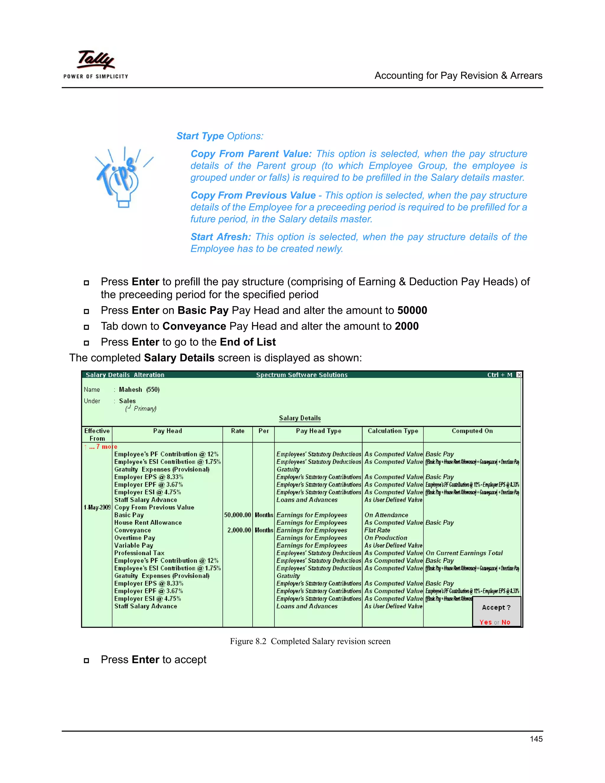 Accounting for Pay Revision & Arrears




                      Start Type Options:
                         Copy From Parent Value: This option is selected, when the pay structure
                         details of the Parent group (to which Employee Group, the employee is
                         grouped under or falls) is required to be prefilled in the Salary details master.
                         Copy From Previous Value - This option is selected, when the pay structure
                         details of the Employee for a preceeding period is required to be prefilled for a
                         future period, in the Salary details master.
                         Start Afresh: This option is selected, when the pay structure details of the
                         Employee has to be created newly.


      Press Enter to prefill the pay structure (comprising of Earning & Deduction Pay Heads) of
      the preceeding period for the specified period
      Press Enter on Basic Pay Pay Head and alter the amount to 50000
      Tab down to Conveyance Pay Head and alter the amount to 2000
      Press Enter to go to the End of List
The completed Salary Details screen is displayed as shown:




                                  Figure 8.2 Completed Salary revision screen

      Press Enter to accept




                                                                                                             145
 
