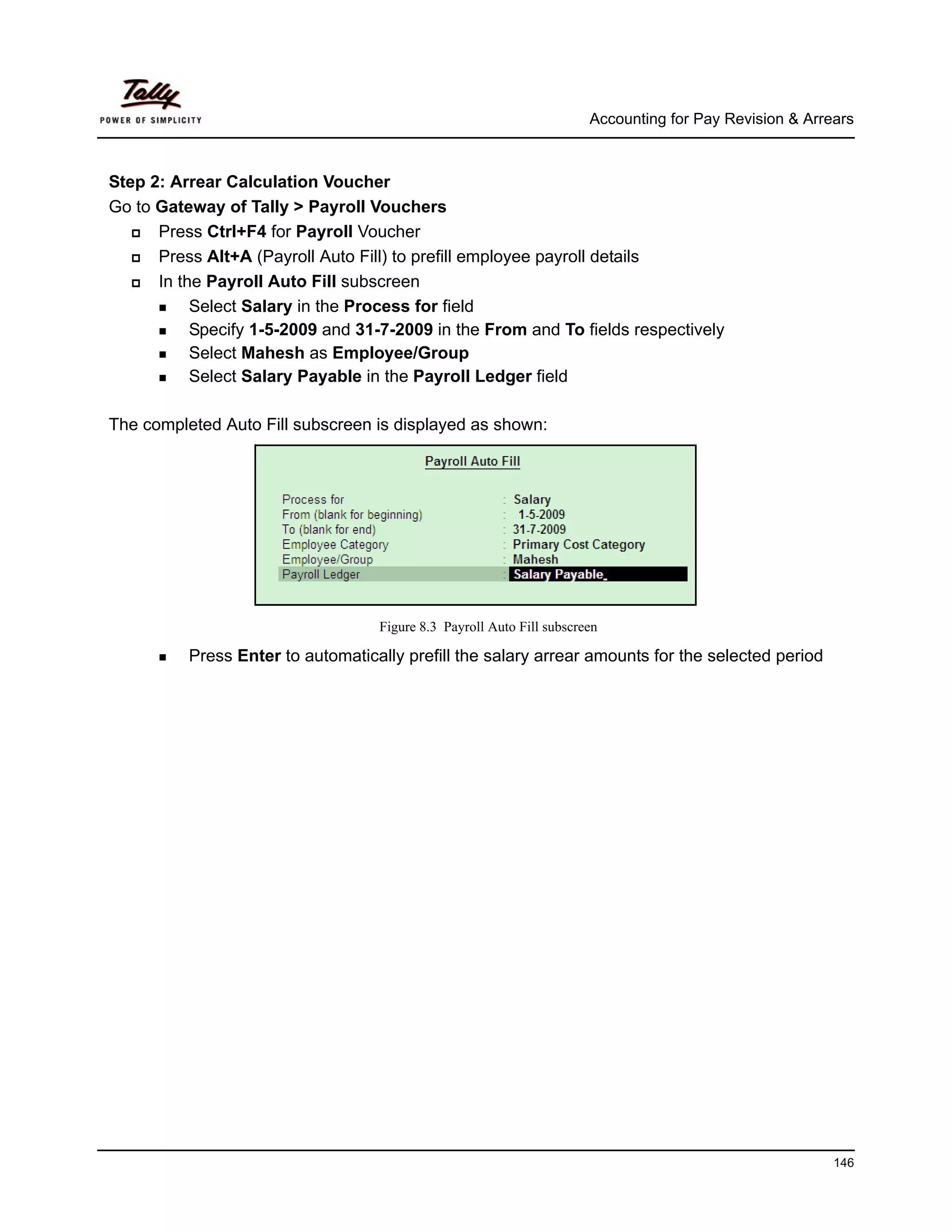 Accounting for Pay Revision & Arrears



Step 2: Arrear Calculation Voucher
Go to Gateway of Tally > Payroll Vouchers
      Press Ctrl+F4 for Payroll Voucher
      Press Alt+A (Payroll Auto Fill) to prefill employee payroll details
      In the Payroll Auto Fill subscreen
           Select Salary in the Process for field
           Specify 1-5-2009 and 31-7-2009 in the From and To fields respectively
           Select Mahesh as Employee/Group
           Select Salary Payable in the Payroll Ledger field

The completed Auto Fill subscreen is displayed as shown:




                                   Figure 8.3 Payroll Auto Fill subscreen

          Press Enter to automatically prefill the salary arrear amounts for the selected period




                                                                                                         146
 