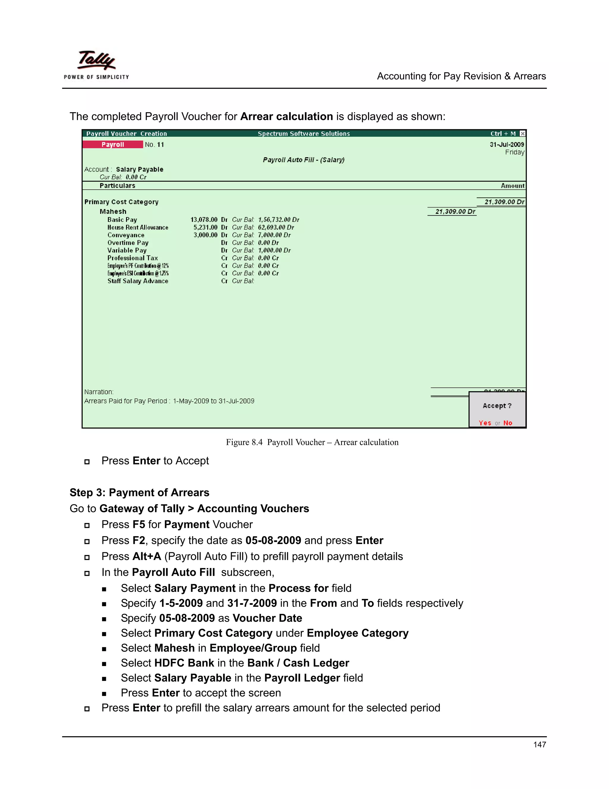 Accounting for Pay Revision & Arrears



The completed Payroll Voucher for Arrear calculation is displayed as shown:




                               Figure 8.4 Payroll Voucher – Arrear calculation

      Press Enter to Accept

Step 3: Payment of Arrears
Go to Gateway of Tally > Accounting Vouchers
      Press F5 for Payment Voucher
      Press F2, specify the date as 05-08-2009 and press Enter
      Press Alt+A (Payroll Auto Fill) to prefill payroll payment details
      In the Payroll Auto Fill subscreen,
           Select Salary Payment in the Process for field
           Specify 1-5-2009 and 31-7-2009 in the From and To fields respectively
           Specify 05-08-2009 as Voucher Date
           Select Primary Cost Category under Employee Category
           Select Mahesh in Employee/Group field
           Select HDFC Bank in the Bank / Cash Ledger
           Select Salary Payable in the Payroll Ledger field
           Press Enter to accept the screen
      Press Enter to prefill the salary arrears amount for the selected period


                                                                                                          147
 